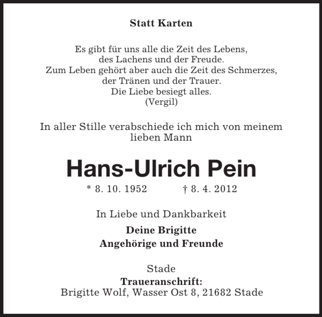 <p>Statt Karten<br />Es gibt für uns alle die Zeit des Lebens,<br />des Lachens und der Freude.<br />Zum Leben gehört aber auch die Zeit des Schmerzes,<br />der Tränen und der Trauer.<br />Die Liebe besiegt alles.<br />(Vergil)</p><p>In aller Stille verabschiede ich mich von meinem<br />lieben Mann</p><p>Hans-Ulrich Pein<br />* 8. 10. 1952</p><p>† 8. 4. 2012</p><p>In Liebe und Dankbarkeit<br />Deine Brigitte<br />Angehörige und Freunde<br />Stade<br />Traueranschrift:<br />Brigitte Wolf, Wasser Ost 8, 21682 Stade</p>