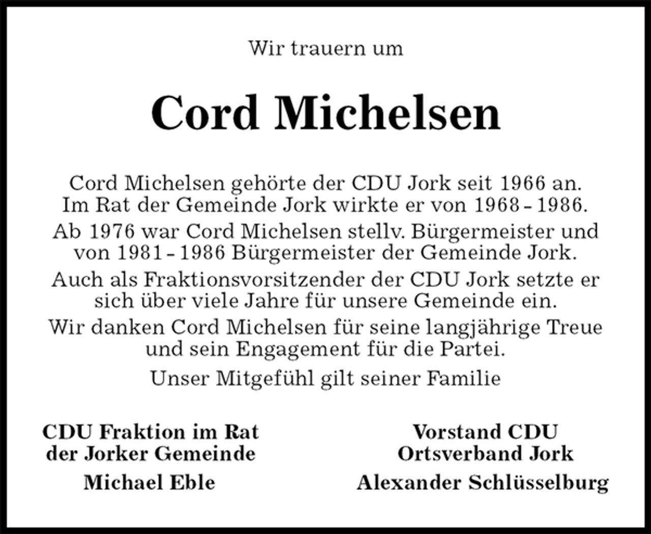 <p>Wir trauern um<br />Cord Michelsen<br />Cord Michelsen gehörte der CDU Jork seit 1966 an.<br />Im Rat der Gemeinde Jork wirkte er von 1968 - 1986.<br />Ab 1976 war Cord Michelsen stellv. Bürgermeister und von 1981 - 1986 Bürgermeister der Gemeinde Jork.<br />Auch als Fraktionsvorsitzender der CDU Jork setzte er sich über viele Jahre für unsere Gemeinde ein.<br />Wir danken Cord Michelsen für seine langjährige Treue und sein Engagement für die Partei.<br />Unser Mitgefühl gilt seiner Familie<br />CDU Fraktion im Rat Vorstand CDU<br />der Jorker Gemeinde Ortsverband Jork<br />Michael Eble Alexander Schlüsselburg</p>