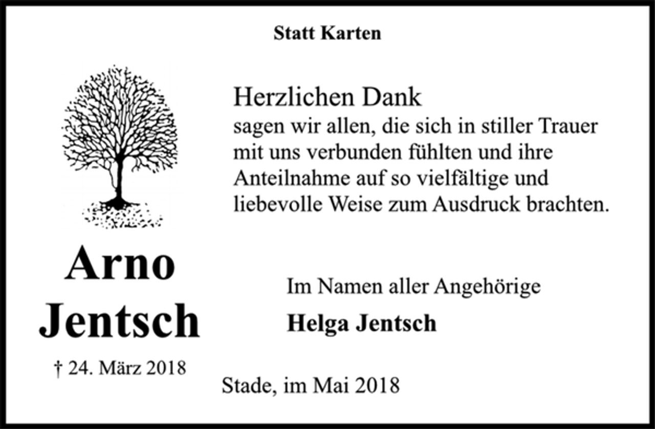 <p>Statt Karten<br />Arno<br />Jentsch<br />† 24. März 2018<br />Herzlichen Dank<br />sagen wir allen, die sich in stiller Trauer<br />mit uns verbunden fühlten und ihre<br />Anteilnahme auf so vielfältige und<br />liebevolle Weise zum Ausdruck brachten.<br />Im Namen aller Angehörige<br />Helga Jentsch<br />Stade, im Mai 2018</p>