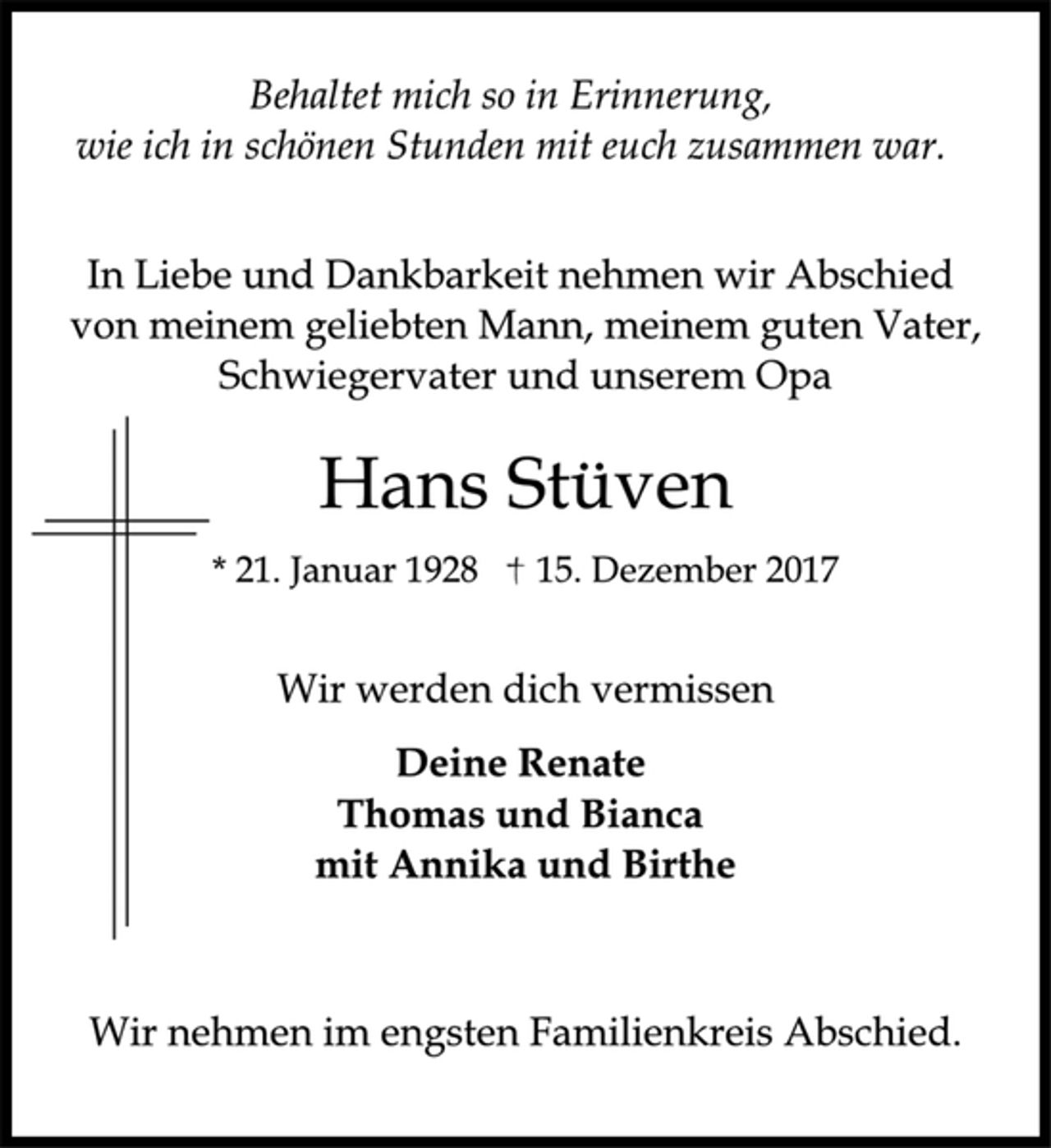 <p>Behaltet mich so in Erinnerung,<br />wie ich in schönen Stunden mit euch zusammen war.<br />In Liebe und Dankbarkeit nehmen wir Abschied<br />von meinem geliebten Mann, meinem guten Vater,<br />Schwiegervater und unserem Opa<br />Hans Stüven<br />* 21. Januar 1928 † 15. Dezember 2017<br />Wir werden dich vermissen<br />Deine Renate<br />Thomas und Bianca<br />mit Annika und Birthe<br />Wir nehmen im engsten Familienkreis Abschied.</p>