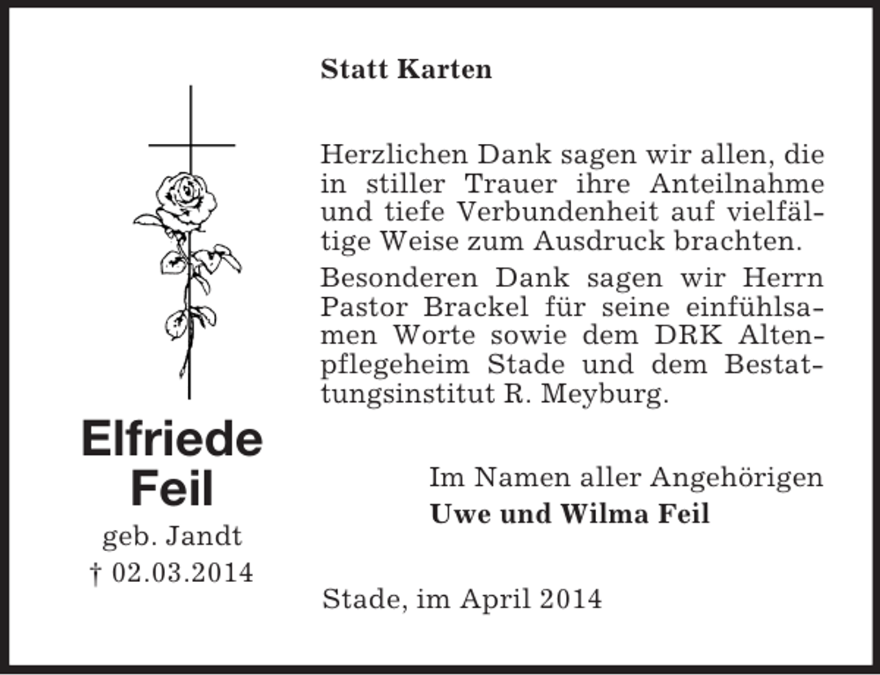 <p>Elfriede<br />Feil<br />geb. Jandt<br />† 02.03.2014<br />Statt Karten<br />Herzlichen Dank sagen wir allen, die in stiller Trauer ihre Anteilnahme und tiefe Verbundenheit auf vielfältige Weise zum Ausdruck brachten.<br />Besonderen Dank sagen wir Herrn Pastor Brackel für seine einfühlsamen Worte sowie dem DRK Altenpflegeheim Stade und dem Bestattungsinstitut R. Meyburg.<br />Im Namen aller Angehörigen<br />Uwe und Wilma Feil<br />Stade, im April 2014</p>