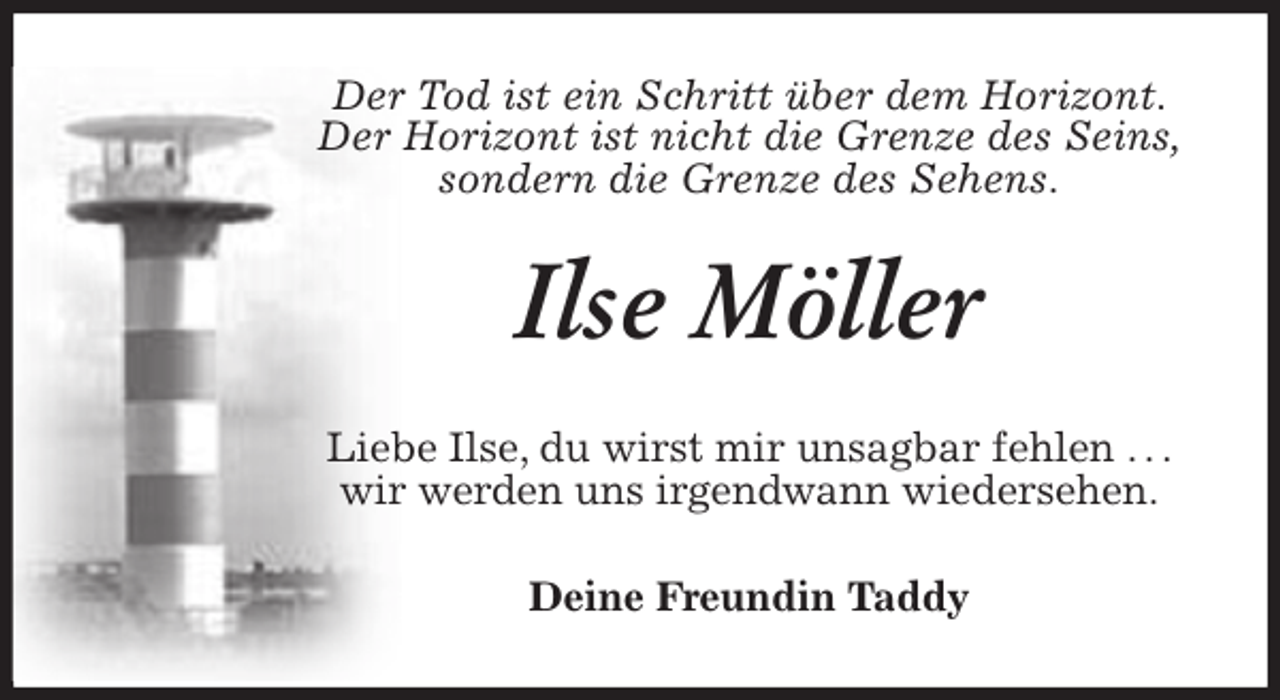 <p>Der Tod ist ein Schritt über dem Horizont.<br />Der Horizont ist nicht die Grenze des Seins,<br />sondern die Grenze des Sehens.<br />Ilse Möller<br />Liebe Ilse, du wirst mir unsagbar fehlen . . .<br />wir werden uns irgendwann wiedersehen.<br />Deine Freundin Taddy</p>