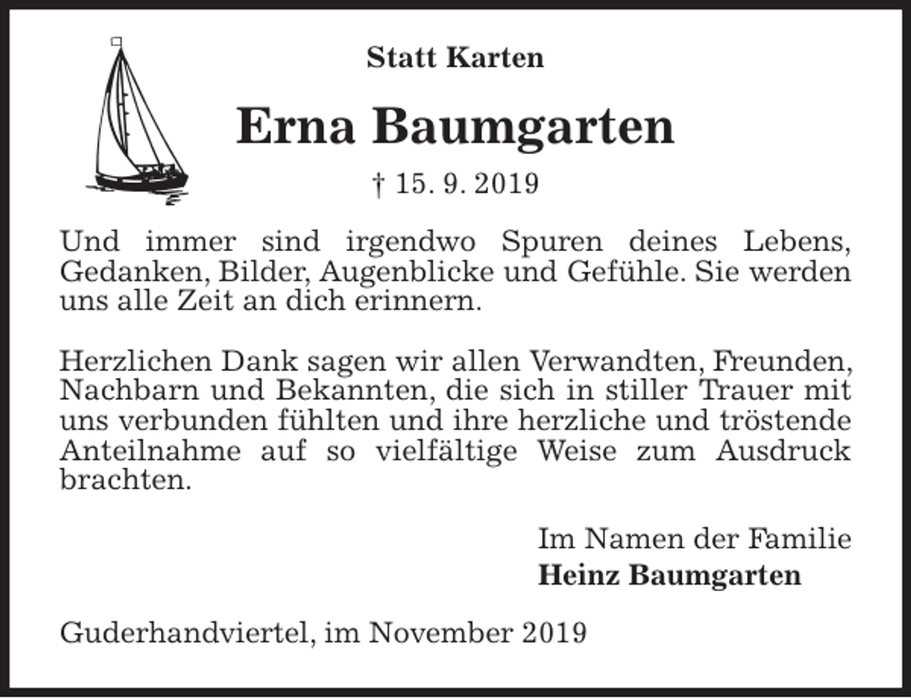 <p>Statt Karten<br />Erna Baumgarten<br />† 15. 9. 2019<br />Und immer sind irgendwo Spuren deines Lebens,<br />Gedanken, Bilder, Augenblicke und Gefühle. Sie werden uns alle Zeit an dich erinnern.</p><p>Herzlichen Dank sagen wir allen Verwandten, Freunden, Nachbarn und Bekannten, die sich in stiller Trauer mit uns verbunden fühlten und ihre herzliche und tröstende Anteilnahme auf so vielfältige Weise zum Ausdruck brachten.<br />Im Namen der Familie<br />Heinz Baumgarten<br />Guderhandviertel, im November 2019</p>