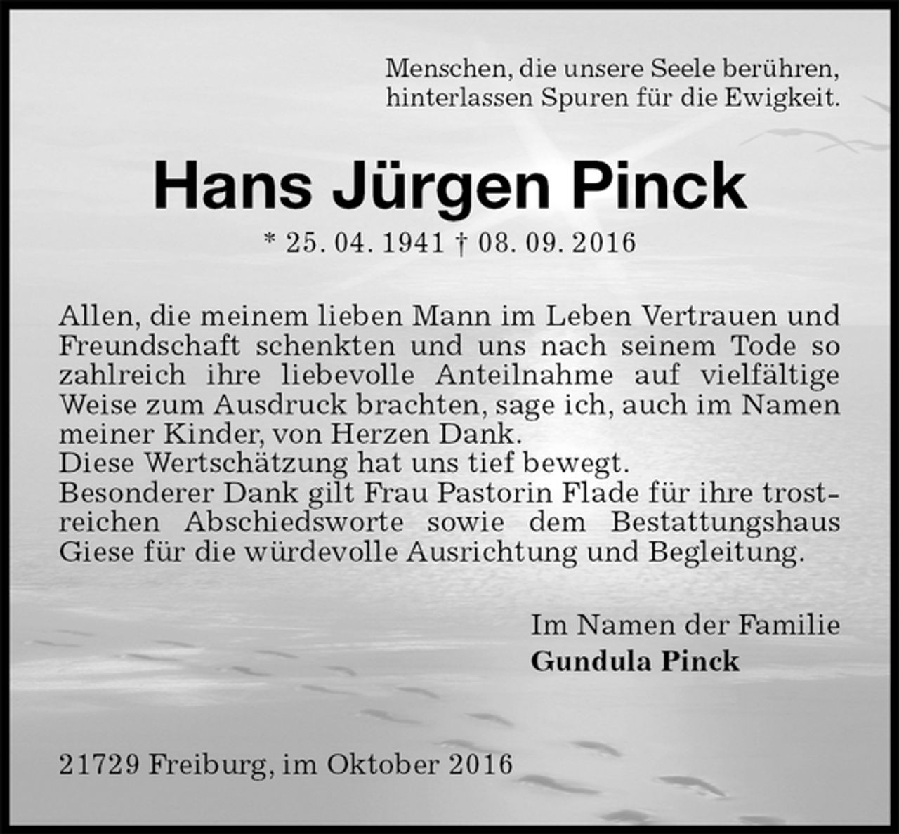 <p>Menschen, die unsere Seele berühren,<br />hinterlassen Spuren für die Ewigkeit.<br />Hans Jürgen Pinck<br />* 25. 04. 1941 † 08. 09. 2016<br />Allen, die meinem lieben Mann im Leben Vertrauen und Freundschaft schenkten und uns nach seinem Tode so zahlreich ihre liebevolle Anteilnahme auf vielfältige Weise zum Ausdruck brachten, sage ich, auch im Namen meiner Kinder, von Herzen Dank.<br />Diese Wertschätzung hat uns tief bewegt.<br />Besonderer Dank gilt Frau Pastorin Flade für ihre trostreichen Abschiedsworte sowie dem Bestattungshaus Giese für die würdevolle Ausrichtung und Begleitung.<br />Im Namen der Familie<br />Gundula Pinck</p><p>21729 Freiburg, im Oktober 2016</p>
