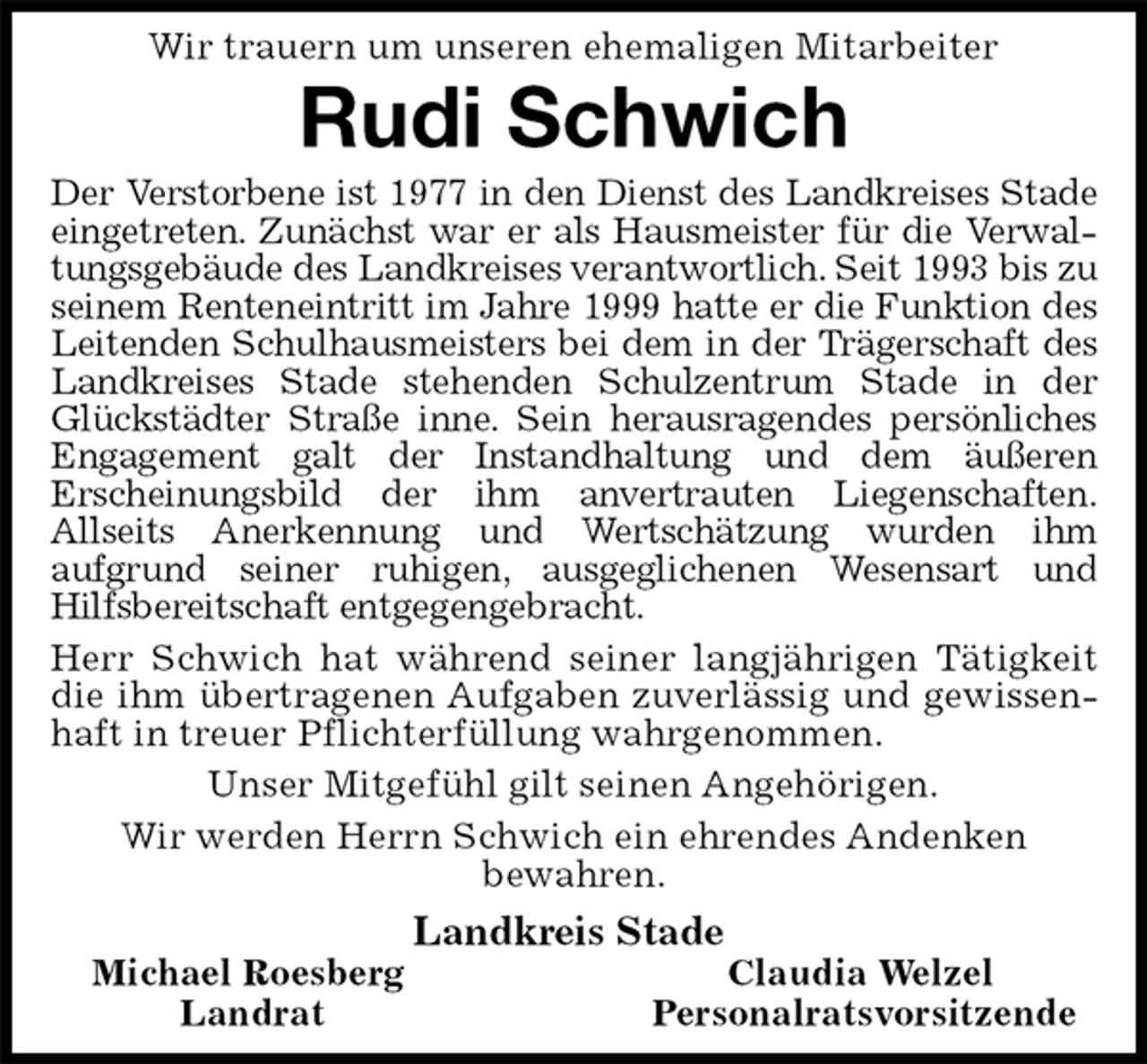 <p>Wir trauern um unseren ehemaligen Mitarbeiter<br />Rudi Schwich<br />Der Verstorbene ist 1977 in den Dienst des Landkreises Stade eingetreten. Zunächst war er als Hausmeister für die Verwaltungsgebäude des Landkreises verantwortlich. Seit 1993 bis zu seinem Renteneintritt im Jahre 1999 hatte er die Funktion des Leitenden Schulhausmeisters bei dem in der Trägerschaft des Landkreises Stade stehenden Schulzentrum Stade in der Glückstädter Straße inne. Sein herausragendes persönliches Engagement galt der Instandhaltung und dem äußeren<br />Erscheinungsbild der ihm anvertrauten Liegenschaften.<br />Allseits Anerkennung und Wertschätzung wurden ihm<br />aufgrund seiner ruhigen, ausgeglichenen Wesensart und<br />Hilfsbereitschaft entgegengebracht.<br />Herr Schwich hat während seiner langjährigen Tätigkeit die ihm übertragenen Aufgaben zuverlässig und gewissenhaft in treuer Pflichterfüllung wahrgenommen.<br />Unser Mitgefühl gilt seinen Angehörigen.<br />Wir werden Herrn Schwich ein ehrendes Andenken<br />bewahren.<br />Landkreis Stade<br />Michael Roesberg Claudia Welzel<br />Landrat Personalratsvorsitzende</p>