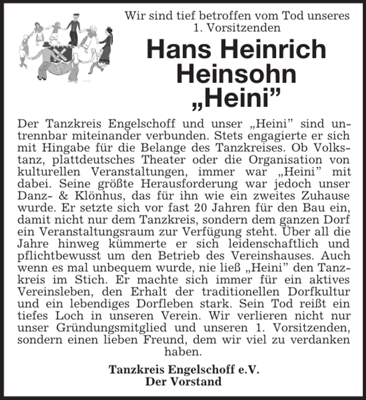 <p>Wir sind tief betroffen vom Tod unseres 1. Vorsitzenden<br />Hans Heinrich Heinsohn<br />„Heini”<br />Der Tanzkreis Engelschoff und unser „Heini” sind untrennbar miteinander verbunden. Stets engagierte er sich mit Hingabe für die Belange des Tanzkreises. Ob Volkstanz, plattdeutsches Theater oder die Organisation von kulturellen Veranstaltungen, immer war „Heini” mit<br />dabei. Seine größte Herausforderung war jedoch unser Danz-</p>