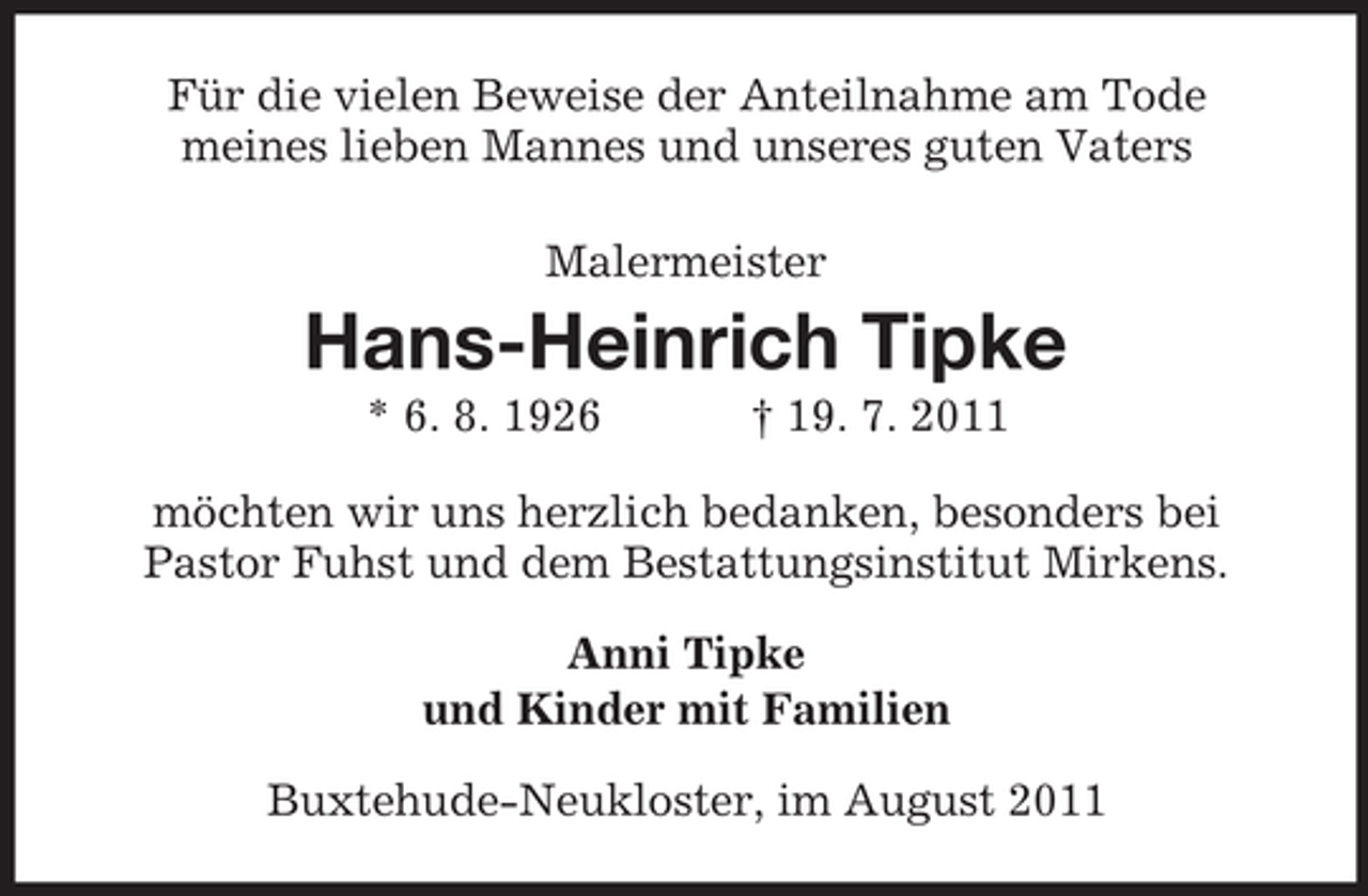 <p>Für die vielen Beweise der Anteilnahme am Tode<br />meines lieben Mannes und unseres guten Vaters<br />Malermeister</p><p>Hans-Heinrich Tipke<br />* 6. 8. 1926</p><p>† 19. 7. 2011</p><p>möchten wir uns herzlich bedanken, besonders bei<br />Pastor Fuhst und dem Bestattungsinstitut Mirkens.<br />Anni Tipke<br />und Kinder mit Familien<br />Buxtehude-Neukloster, im August 2011</p>