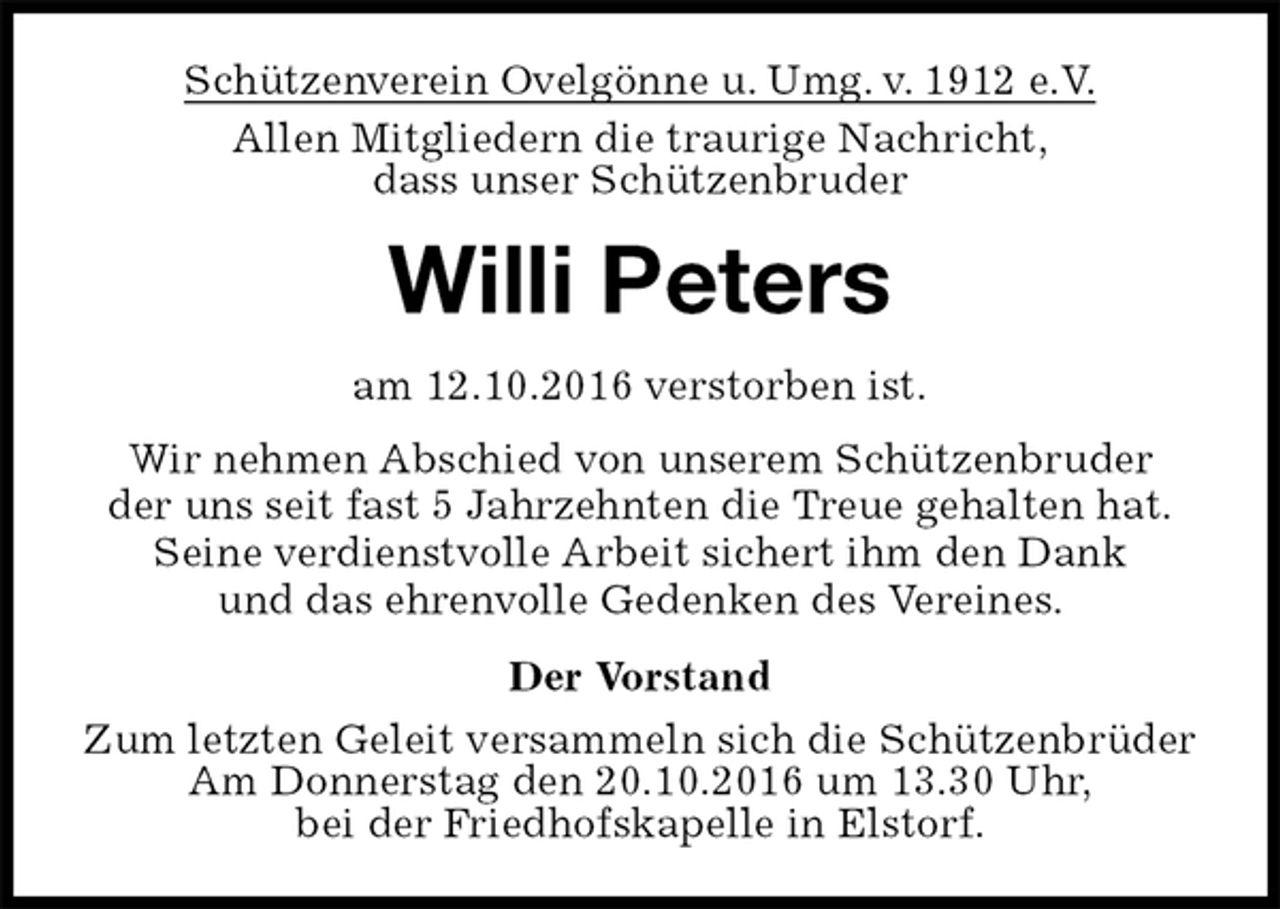 <p>Schützenverein Ovelgönne u. Umg. v. 1912 e.V.<br />Allen Mitgliedern die traurige Nachricht,<br />dass unser Schützenbruder<br />Willi Peters<br />am 12.10.2016 verstorben ist.<br />Wir nehmen Abschied von unserem Schützenbruder<br />der uns seit fast 5 Jahrzehnten die Treue gehalten hat.<br />Seine verdienstvolle Arbeit sichert ihm den Dank<br />und das ehrenvolle Gedenken des Vereines.<br />Der Vorstand<br />Zum letzten Geleit versammeln sich die Schützenbrüder<br />Am Donnerstag den 20.10.2016 um 13.30 Uhr,<br />bei der Friedhofskapelle in Elstorf.</p>