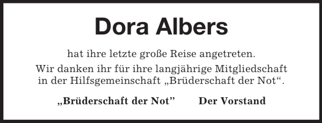 <p>Dora Albers<br />hat ihre letzte große Reise angetreten.<br />Wir danken ihr für ihre langjährige Mitgliedschaft<br />in der Hilfsgemeinschaft „Brüderschaft der Not“.<br />„Brüderschaft der Not”</p><p>Der Vorstand</p>