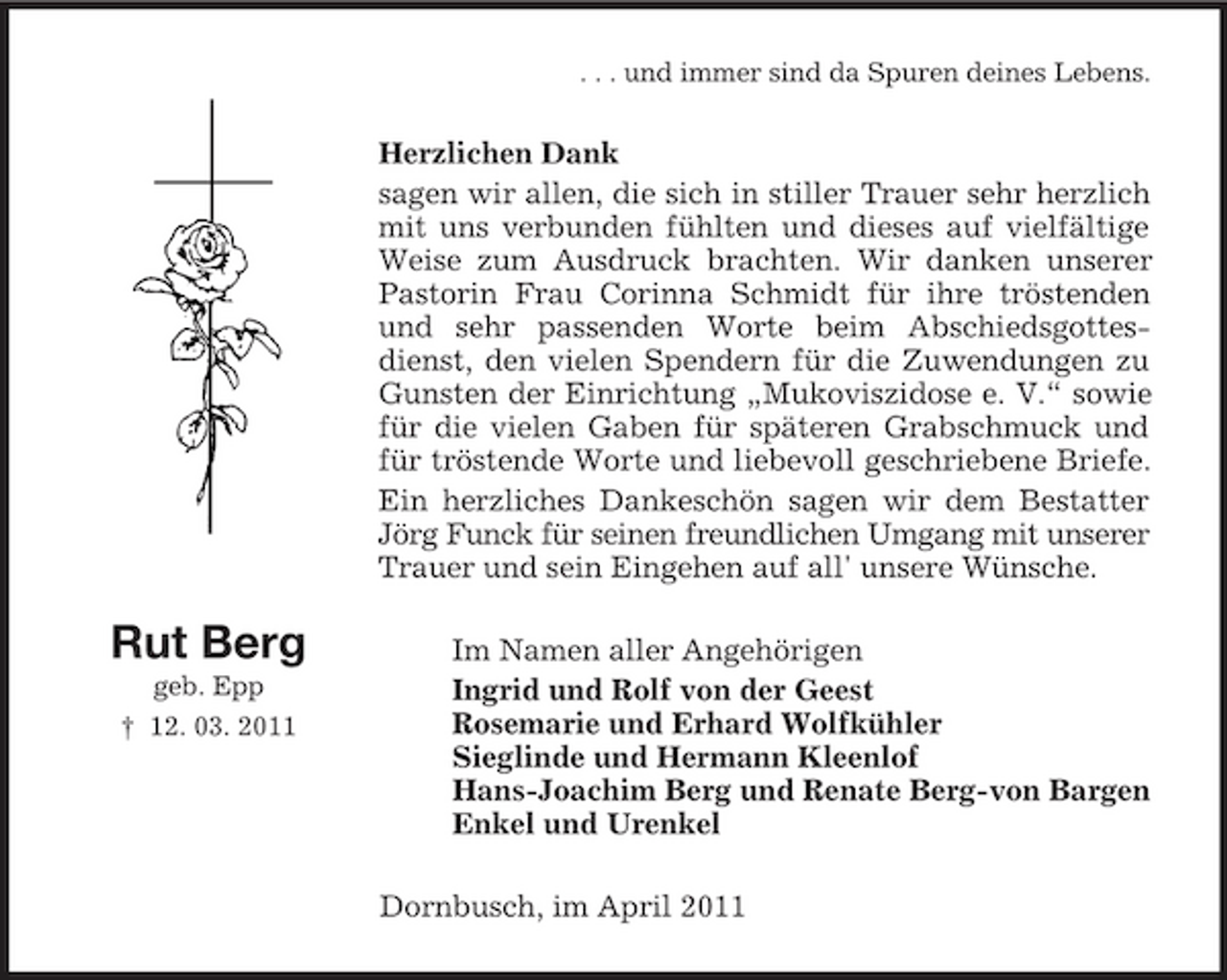 <p>. . . und immer sind da Spuren deines Lebens.</p><p>Herzlichen Dank sagen wir allen, die sich in stiller Trauer sehr herzlich mit uns verbunden fühlten und dieses auf vielfältige Weise zum Ausdruck brachten. Wir danken unserer Pastorin Frau Corinna Schmidt für ihre tröstenden und sehr passenden Worte beim Abschiedsgottesdienst, den vielen Spendern für die Zuwendungen zu Gunsten der Einrichtung „Mukoviszidose e. V.“ sowie für die vielen Gaben für späteren Grabschmuck und für tröstende Worte und liebevoll geschriebene Briefe. Ein herzliches Dankeschön sagen wir dem Bestatter Jörg Funck für seinen freundlichen Umgang mit unserer Trauer und sein Eingehen auf all' unsere Wünsche.</p><p>Rut Berg<br />geb. Epp † 12. 03. 2011</p><p>Im Namen aller Angehörigen Ingrid und Rolf von der Geest Rosemarie und Erhard Wolfkühler Sieglinde und Hermann Kleenlof Hans-Joachim Berg und Renate Berg-von Bargen Enkel und Urenkel Dornbusch, im April 2011</p>