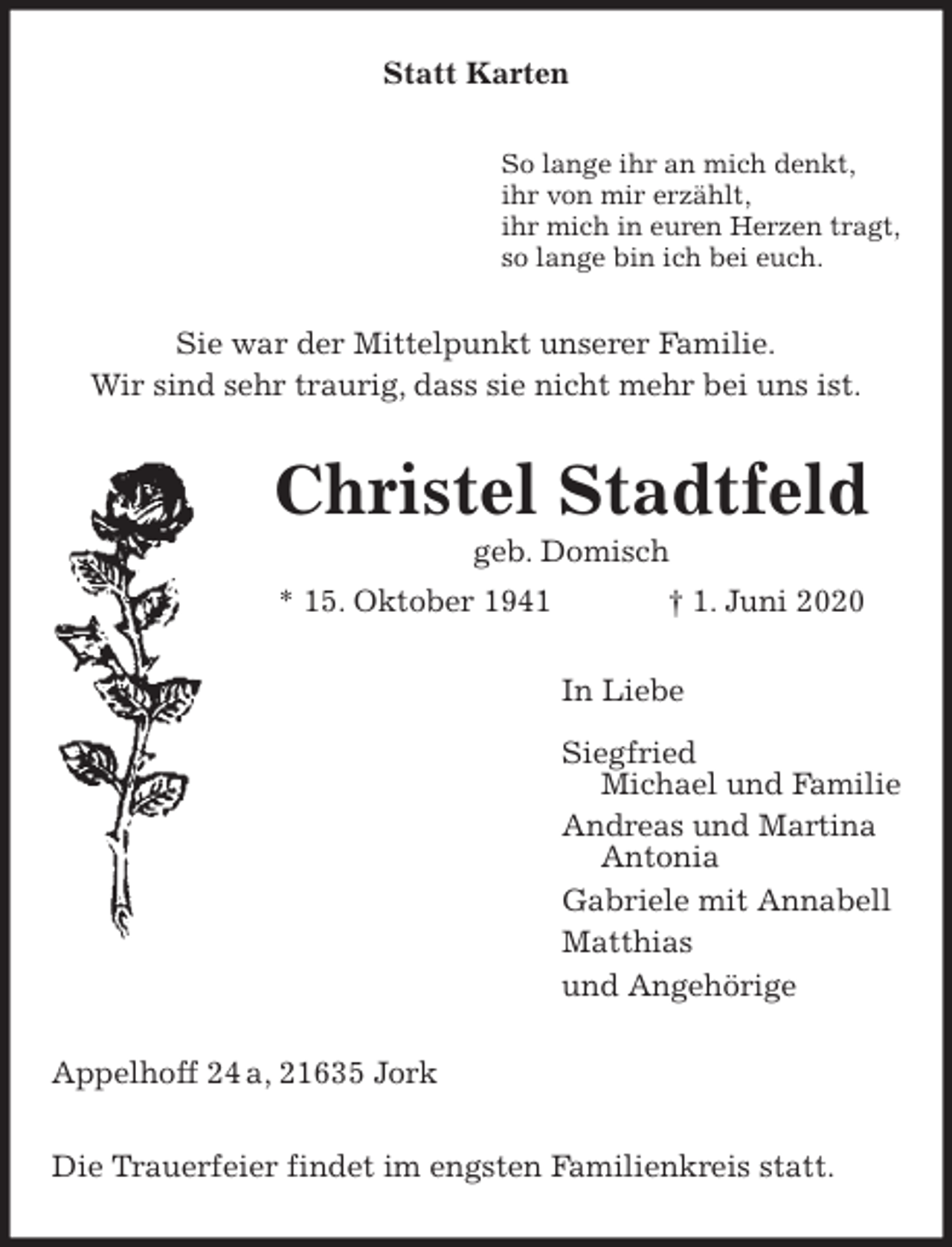 <p>Statt Karten<br />So lange ihr an mich denkt,<br />ihr von mir erzählt,<br />ihr mich in euren Herzen tragt,<br />so lange bin ich bei euch.<br />Sie war der Mittelpunkt unserer Familie.<br />Wir sind sehr traurig, dass sie nicht mehr bei uns ist.<br />Christel Stadtfeld<br />geb. Domisch<br />* 15. Oktober 1941 † 1. Juni 2020<br />In Liebe</p>
<p>Siegfried<br />Michael und Familie<br />Andreas und Martina<br />Antonia<br />Gabriele mit Annabell<br />Matthias<br />und Angehörige<br />Appelhoff 24 a, 21635 Jork</p>
<p>Die Trauerfeier findet im engsten Familienkreis statt.</p>