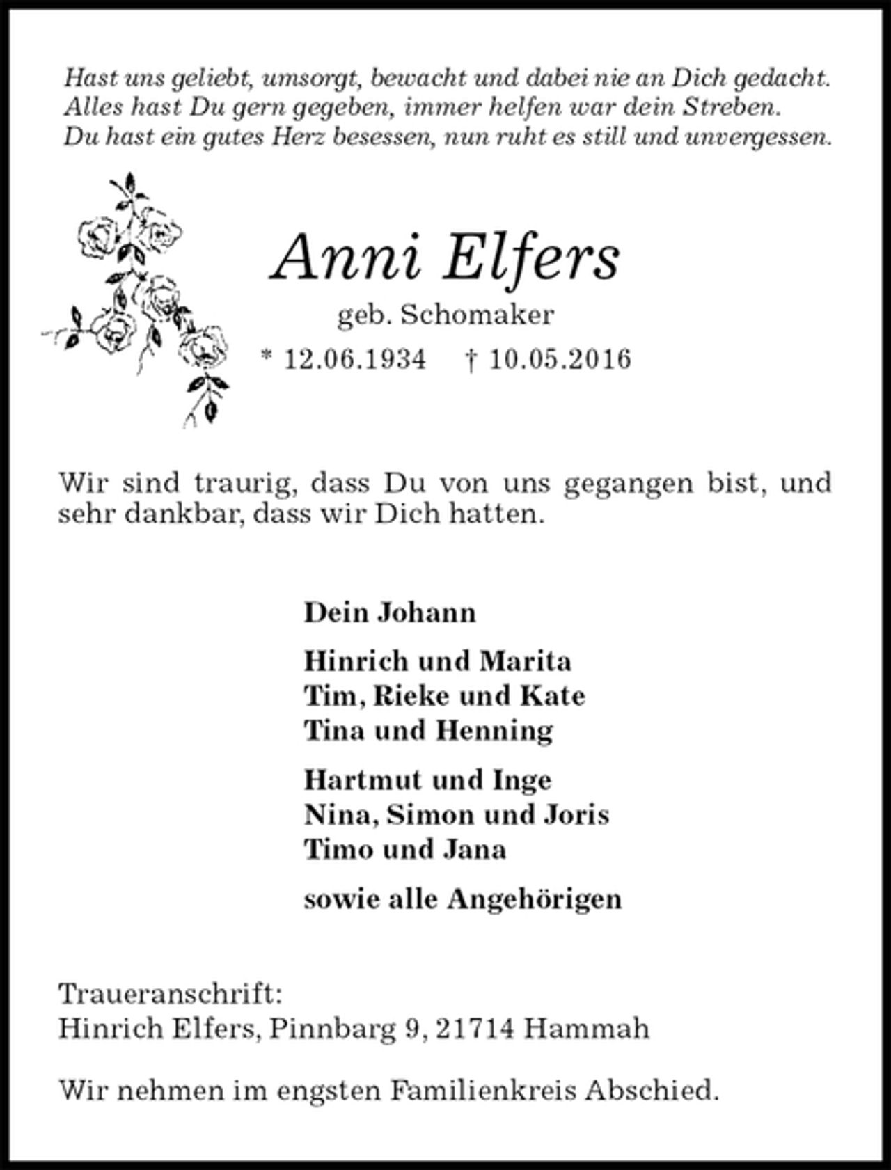 <p>Hast uns geliebt, umsorgt, bewacht und dabei nie an Dich gedacht.<br />Alles hast Du gern gegeben, immer helfen war dein Streben.<br />Du hast ein gutes Herz besessen, nun ruht es still und unvergessen.<br />Anni Elfers<br />geb. Schomaker<br />* 12.06.1934 † 10.05.2016</p>
<p>Wir sind traurig, dass Du von uns gegangen bist, und sehr dankbar, dass wir Dich hatten.<br />Dein Johann<br />Hinrich und Marita<br />Tim, Rieke und Kate<br />Tina und Henning<br />Hartmut und Inge<br />Nina, Simon und Joris<br />Timo und Jana<br />sowie alle Angehörigen<br />Traueranschrift:<br />Hinrich Elfers, Pinnbarg 9, 21714 Hammah</p>
<p>Wir nehmen im engsten Familienkreis Abschied.</p>