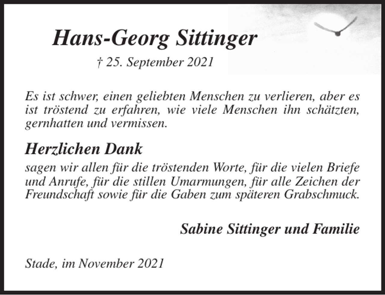 <p>Hans-Georg Sittinger<br />† 25. September 2021<br />Es ist schwer, einen geliebten Menschen zu verlieren, aber es ist tröstend zu erfahren, wie viele Menschen ihn schätzten, gernhatten und vermissen.<br />Herzlichen Dank<br />sagen wir allen für die tröstenden Worte, für die vielen Briefe und Anrufe, für die stillen Umarmungen, für alle Zeichen der Freundschaft sowie für die Gaben zum späteren Grabschmuck.<br />Sabine Sittinger und Familie<br />Stade, im November 2021</p>
