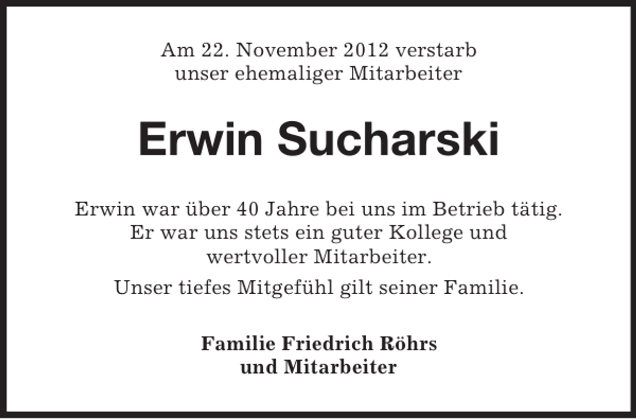 <p>Am 22. November 2012 verstarb<br />unser ehemaliger Mitarbeiter</p><p>Erwin Sucharski<br />Erwin war über 40 Jahre bei uns im Betrieb tätig.<br />Er war uns stets ein guter Kollege und<br />wertvoller Mitarbeiter.<br />Unser tiefes Mitgefühl gilt seiner Familie.<br />Familie Friedrich Röhrs<br />und Mitarbeiter</p>