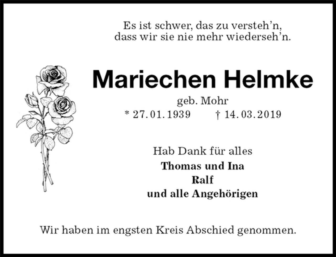 <p>Es ist schwer, das zu versteh’n,<br />dass wir sie nie mehr wiederseh’n.<br />Mariechen Helmke<br />geb. Mohr<br />* 27. 01. 1939 † 14. 03. 2019<br />Hab Dank für alles<br />Thomas und Ina<br />Ralf<br />und alle Angehörigen<br />Wir haben im engsten Kreis Abschied genommen.</p>