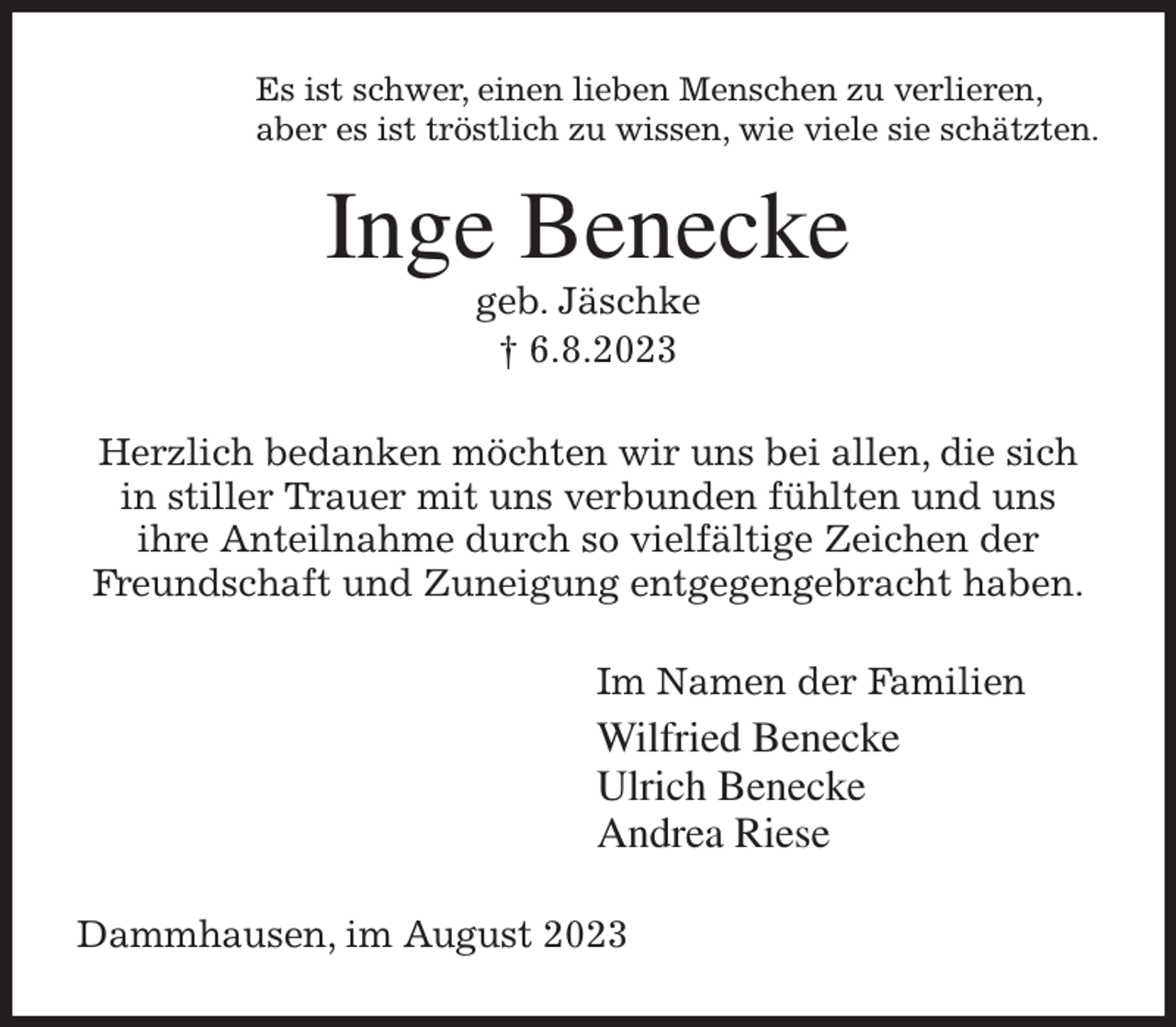 <p>Es ist schwer, einen lieben Menschen zu verlieren,<br />aber es ist tröstlich zu wissen, wie viele sie schätzten.<br />Inge Benecke<br />geb. Jäschke<br />† 6.8.2023<br />Herzlich bedanken möchten wir uns bei allen, die sich<br />in stiller Trauer mit uns verbunden fühlten und uns<br />ihre Anteilnahme durch so vielfältige Zeichen der<br />Freundschaft und Zuneigung entgegengebracht haben.<br />Im Namen der Familien<br />Wilfried Benecke<br />Ulrich Benecke<br />Andrea Riese<br />Dammhausen, im August 2023</p>
