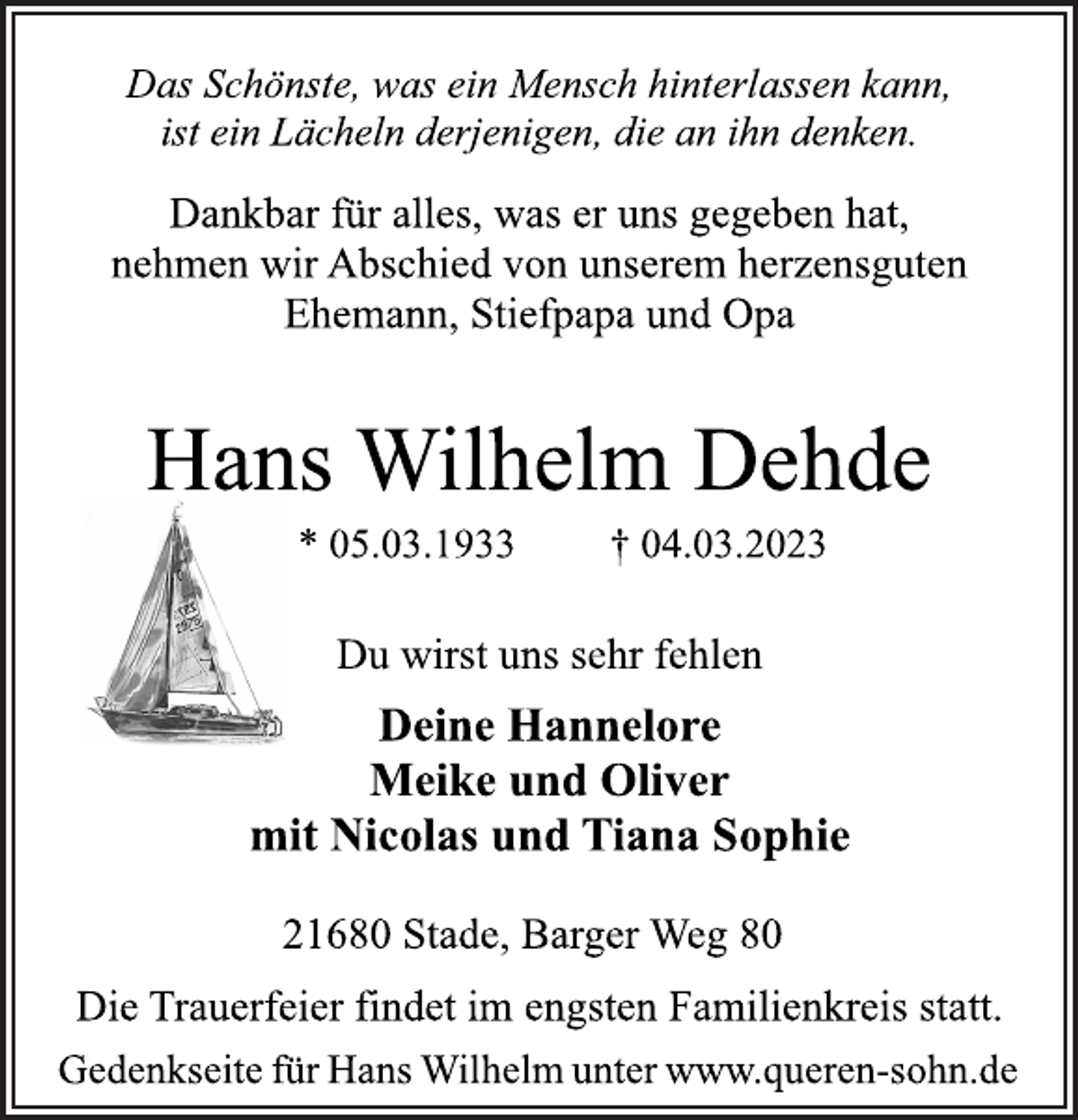 <p>Das Schönste, was ein Mensch hinterlassen kann,<br />ist ein Lächeln derjenigen, die an ihn denken.<br />Dankbar für alles, was er uns gegeben hat,<br />nehmen wir Abschied von unserem herzensguten<br />Ehemann, Stiefpapa und Opa<br />Hans Wilhelm Dehde<br />* 05.03.1933 † 04.03.2023<br />Du wirst uns sehr fehlen<br />Deine Hannelore<br />Meike und Oliver<br />mit Nicolas und Tiana Sophie<br />21680 Stade, Barger Weg 80<br />Die Trauerfeier findet im engsten Familienkreis statt.<br />Gedenkseite für Hans Wilhelm unter www.queren-sohn.de</p>