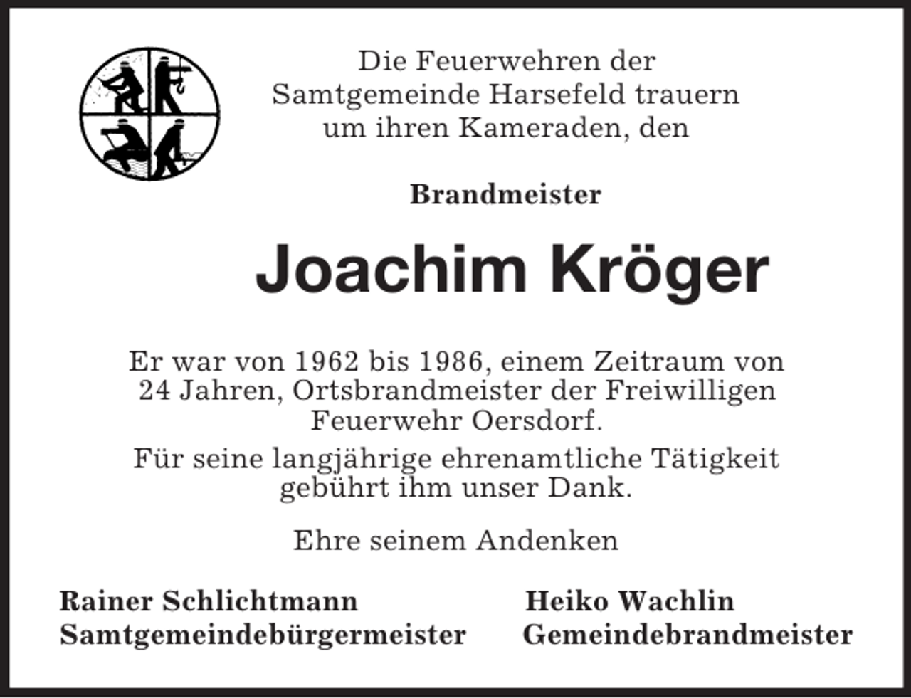 <p>Die Feuerwehren der<br />Samtgemeinde Harsefeld trauern<br />um ihren Kameraden, den</p><p>Brandmeister<br />Joachim Kröger<br />Er war von 1962 bis 1986, einem Zeitraum von<br />24 Jahren, Ortsbrandmeister der Freiwilligen<br />Feuerwehr Oersdorf.<br />Für seine langjährige ehrenamtliche Tätigkeit<br />gebührt ihm unser Dank.<br />Ehre seinem Andenken<br />Rainer Schlichtmann Heiko Wachlin<br />Samtgemeindebürgermeister Gemeindebrandmeister</p>