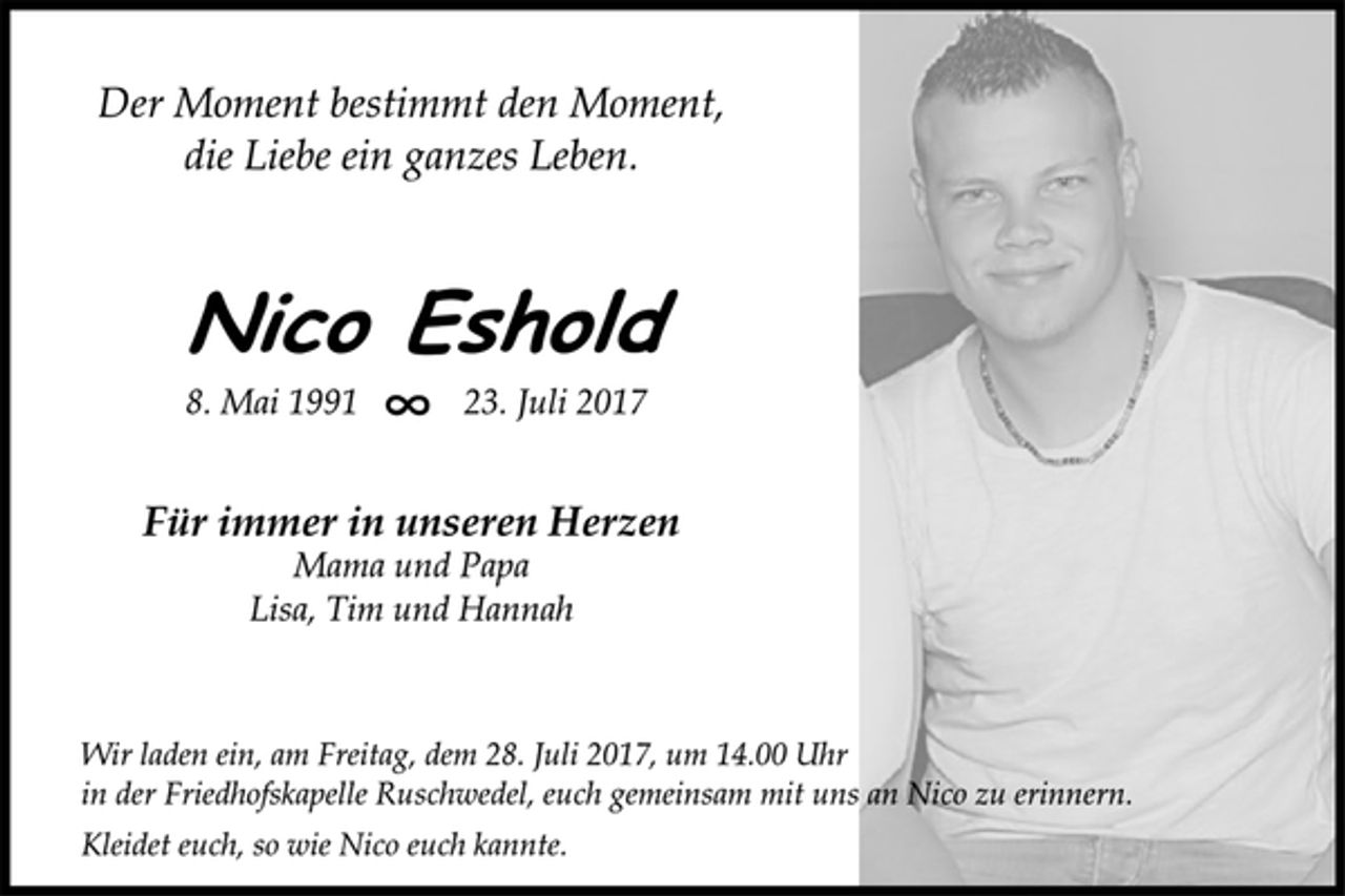 <p>Der Moment bestimmt den Moment,<br />die Liebe ein ganzes Leben.</p>
<p>Nico Eshold</p>
<p>8. Mai 1991 8 23. Juli 2017<br />Für immer in unseren Herzen</p>
<p>Mama und Papa<br />Lisa, Tim und Hannah</p>
<p>Wir laden ein, am Freitag, dem 28. Juli 2017, um 14.00 Uhr<br />in der Friedhofskapelle Ruschwedel, euch gemeinsam mit uns an Nico zu erinnern.</p>
<p>Kleidet euch, so wie Nico euch kannte.</p>