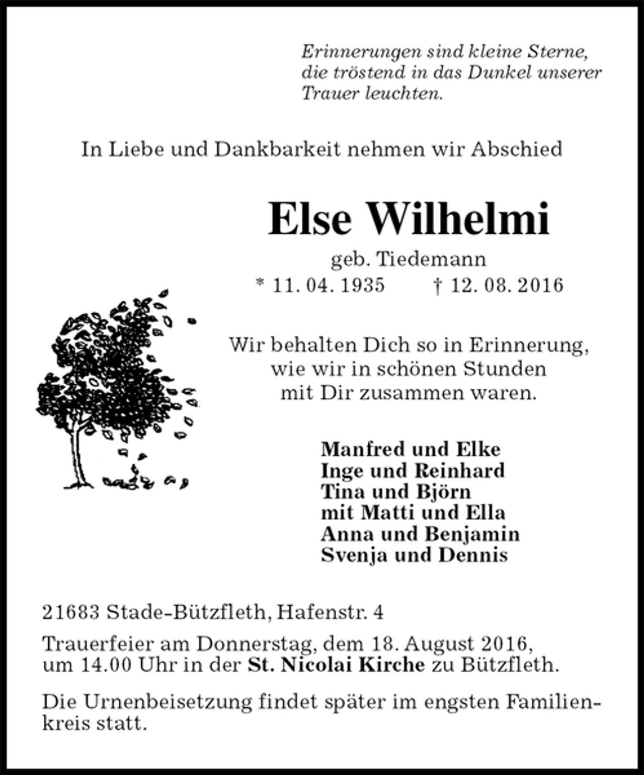 <p>Erinnerungen sind kleine Sterne,<br />die tröstend in das Dunkel unserer<br />Trauer leuchten.<br />In Liebe und Dankbarkeit nehmen wir Abschied<br />Else Wilhelmi<br />geb. Tiedemann<br />* 11. 04. 1935 † 12. 08. 2016<br />Wir behalten Dich so in Erinnerung,<br />wie wir in schönen Stunden<br />mit Dir zusammen waren.<br />Manfred und Elke<br />Inge und Reinhard<br />Tina und Björn<br />mit Matti und Ella<br />Anna und Benjamin<br />Svenja und Dennis<br />21683 Stade-Bützfleth, Hafenstr. 4<br />Trauerfeier am Donnerstag, dem 18. August 2016,<br />um 14.00 Uhr in der St. Nicolai Kirche zu Bützfleth.<br />Die Urnenbeisetzung findet später im engsten Familienkreis statt.</p>