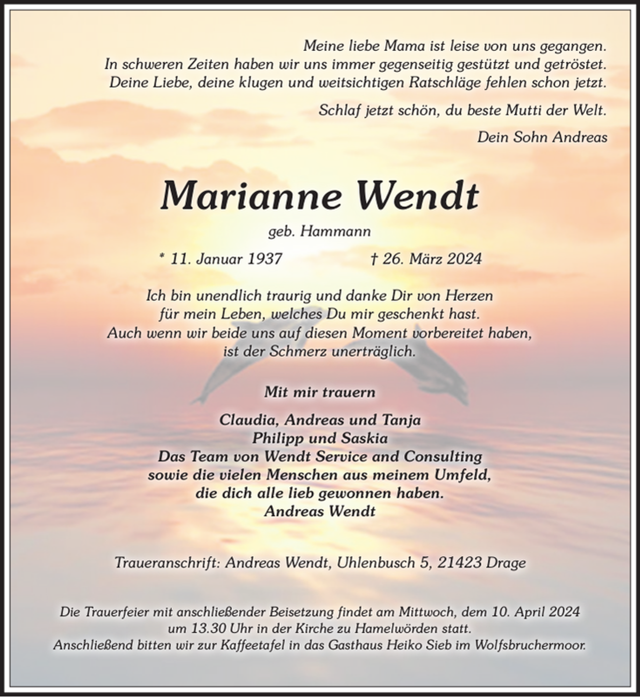 <p>Meine liebe Mama ist leise von uns gegangen.<br />In schweren Zeiten haben wir uns immer gegenseitig gestützt und getröstet.<br />Deine Liebe, deine klugen und weitsichtigen Ratschläge fehlen schon jetzt.<br />Schlaf jetzt schön, du beste Mutti der Welt.<br />Dein Sohn Andreas<br />Marianne Wendt<br />geb. Hammann<br />* 11. Januar 1937 † 26. März 2024<br />Ich bin unendlich traurig und danke Dir von Herzen<br />für mein Leben, welches Du mir geschenkt hast.<br />Auch wenn wir beide uns auf diesen Moment vorbereitet haben,<br />ist der Schmerz unerträglich.<br />Mit mir trauern<br />Claudia, Andreas und Tanja<br />Philipp und Saskia<br />Das Team von Wendt Service and Consulting<br />sowie die vielen Menschen aus meinem Umfeld,<br />die dich alle lieb gewonnen haben.<br />Andreas Wendt<br />Traueranschrift: Andreas Wendt, Uhlenbusch 5, 21423 Drage<br />Die Trauerfeier mit anschließender Beisetzung findet am Mittwoch, dem 10. April 2024<br />um 13.30 Uhr in der Kirche zu Hamelwörden statt.<br />Anschließend bitten wir zur Kaffeetafel in das Gasthaus Heiko Sieb im Wolfsbruchermoor.</p>