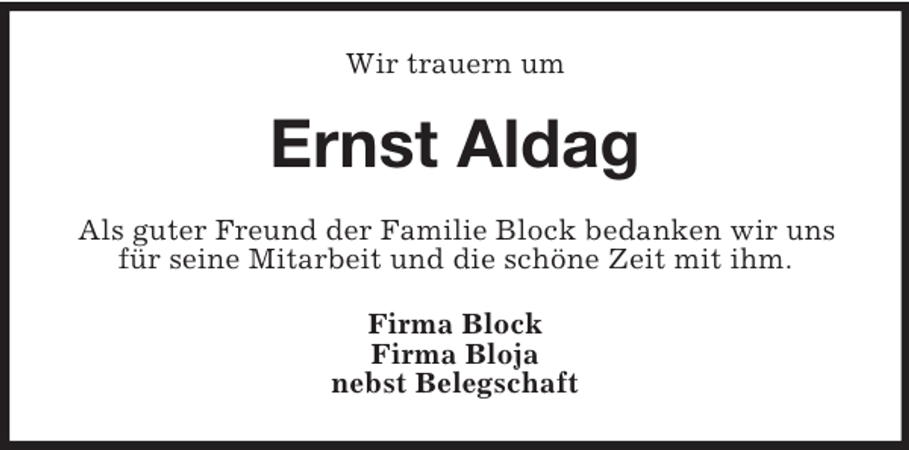 <p>Wir trauern um</p><p>Ernst Aldag<br />Als guter Freund der Familie Block bedanken wir uns<br />für seine Mitarbeit und die schöne Zeit mit ihm.<br />Firma Block<br />Firma Bloja<br />nebst Belegschaft</p>