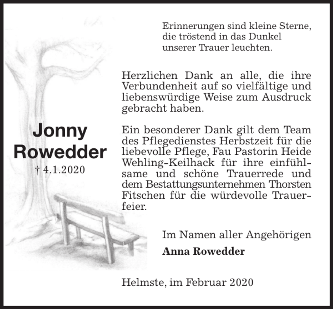 <p>Erinnerungen sind kleine Sterne,<br />die tröstend in das Dunkel<br />unserer Trauer leuchten.<br />Herzlichen Dank an alle, die ihre Verbundenheit auf so vielfältige und liebenswürdige Weise zum Ausdruck gebracht haben.</p><p>Ein besonderer Dank gilt dem Team des Pflegedienstes Herbstzeit für die liebevolle Pflege, Fau Pastorin Heide Wehling-Keilhack für ihre einfühlsame und schöne Trauerrede und dem Bestattungsunternehmen Thorsten<br />Fitschen für die würdevolle Trauerfeier.<br />Im Namen aller Angehörigen<br />Anna Rowedder<br />Helmste, im Februar 2020</p><p>Jonny<br />Rowedder<br />† 4.1.2020</p>