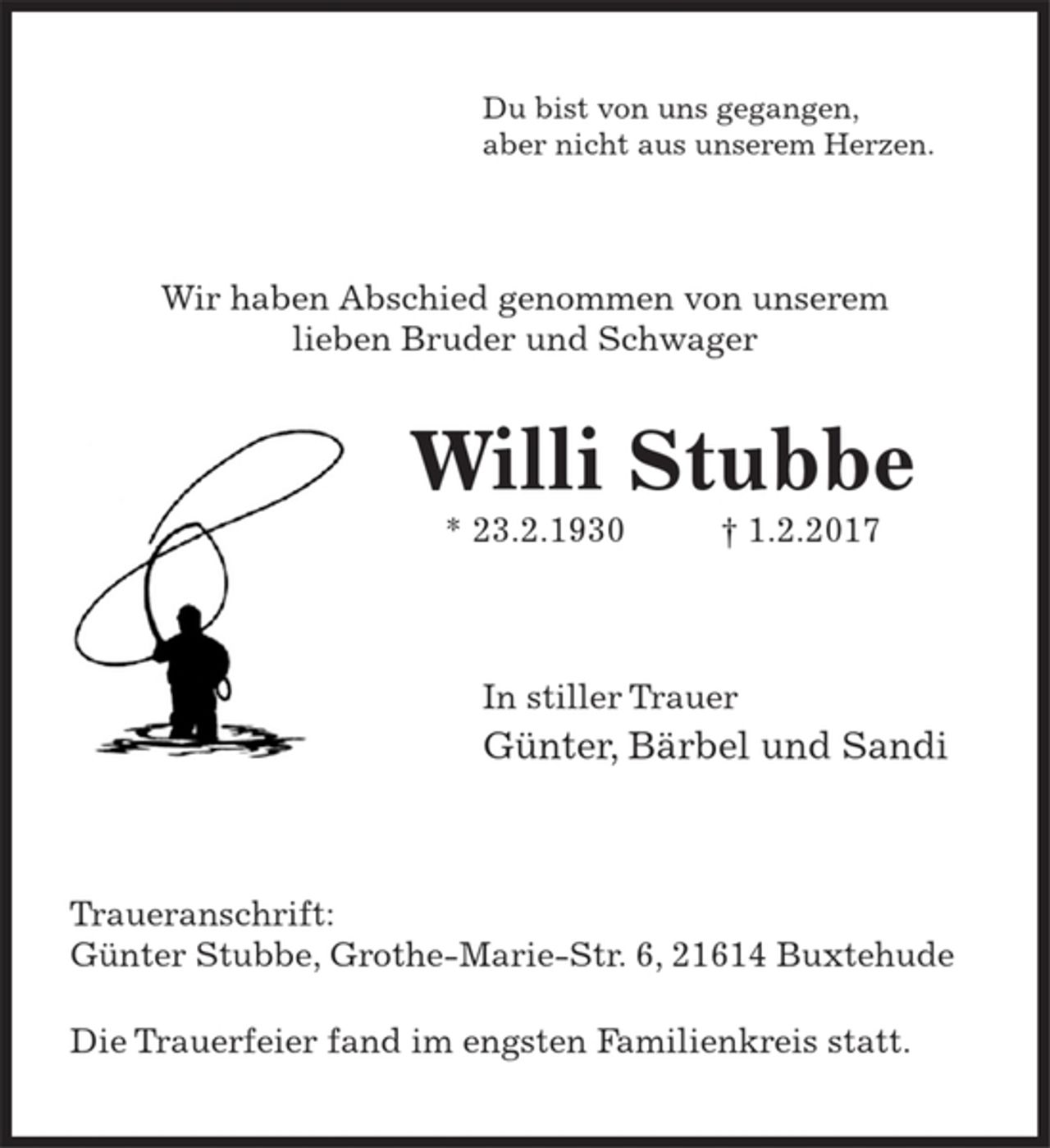 <p>Du bist von uns gegangen,<br />aber nicht aus unserem Herzen.</p>
<p>Wir haben Abschied genommen von unserem lieben Bruder und Schwager</p>
<p>Willi Stubbe</p>
<p>* 23.2.1930 + 1.2.2017</p>
<p>In stiller Trauer</p>
<p>Günter, Bärbel und Sandi</p>
<p>Traueranschrift:<br />Günter Stubbe, Grothe-Marie-Str. 6, 21614 Buxtehude</p>
<p>Die Trauerfeier fand im engsten Familienkreis statt.</p>
