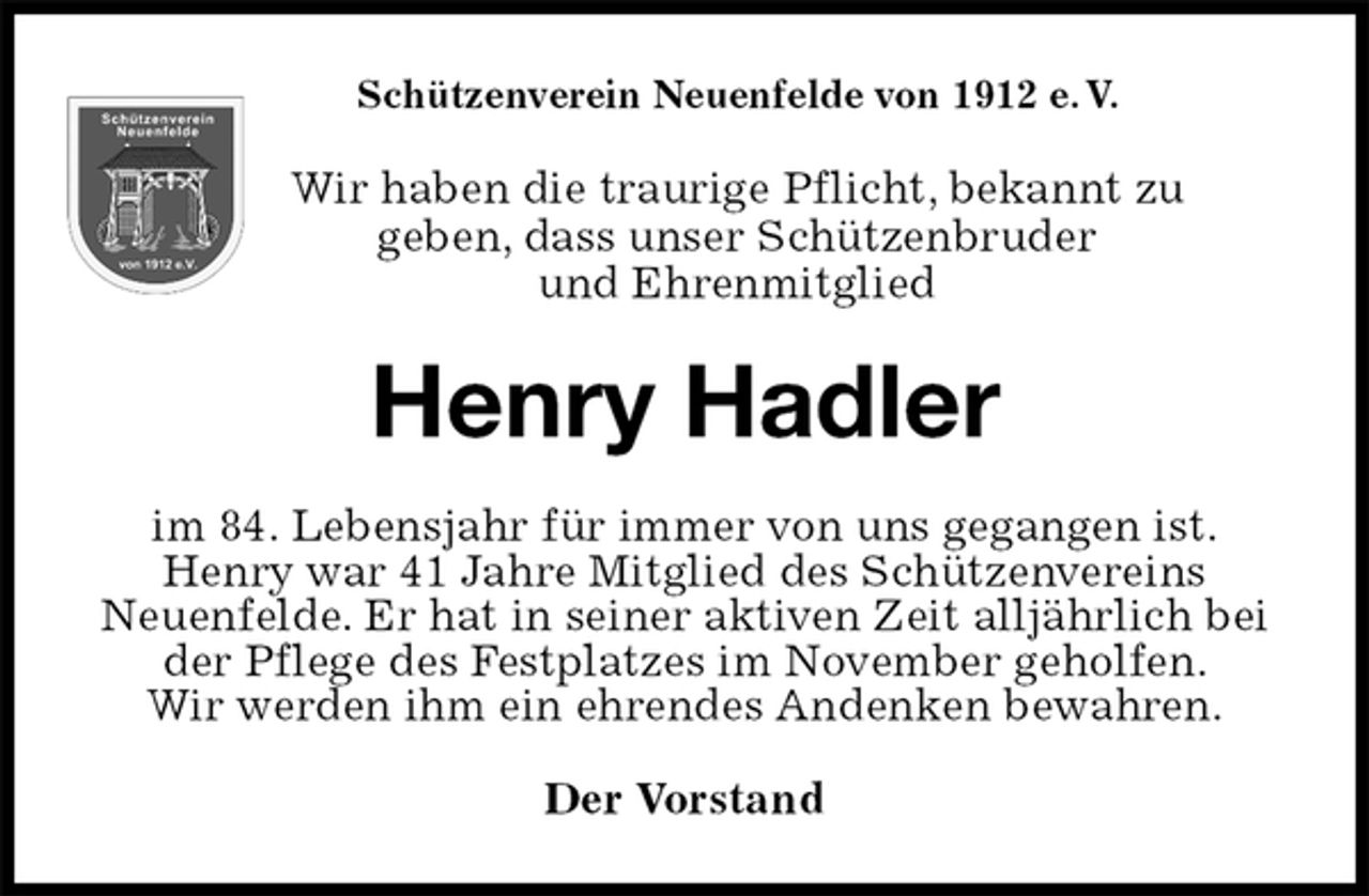 <p>Schützenverein Neuenfelde von 1912 e. V.<br />Wir haben die traurige Pflicht, bekannt zu<br />geben, dass unser Schützenbruder<br />und Ehrenmitglied<br />Henry Hadler<br />im 84. Lebensjahr für immer von uns gegangen ist.<br />Henry war 41 Jahre Mitglied des Schützenvereins<br />Neuenfelde. Er hat in seiner aktiven Zeit alljährlich bei der Pflege des Festplatzes im November geholfen.<br />Wir werden ihm ein ehrendes Andenken bewahren.<br />Der Vorstand</p>