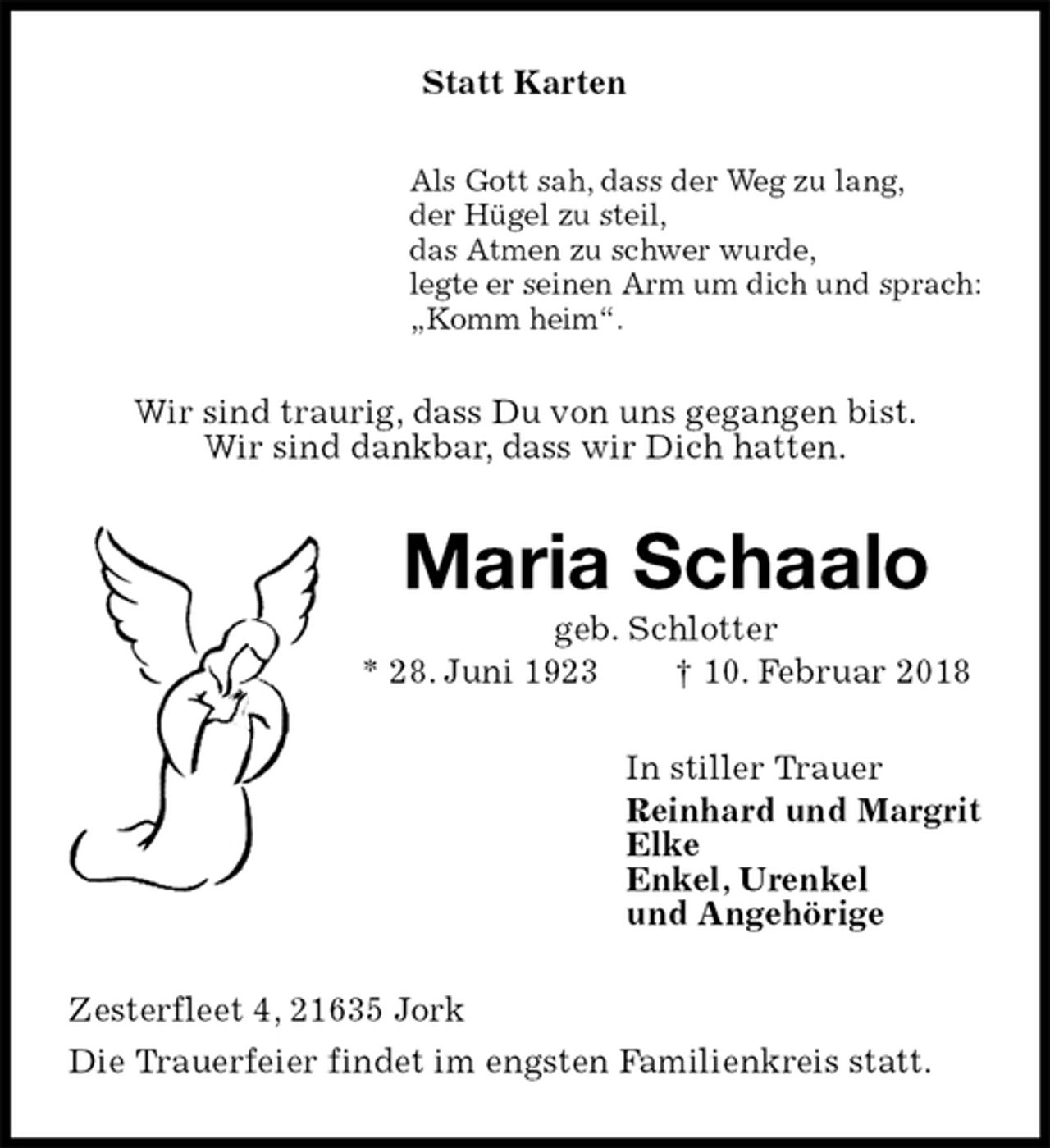 <p>Statt Karten<br />Als Gott sah, dass der Weg zu lang,<br />der Hügel zu steil,<br />das Atmen zu schwer wurde,<br />legte er seinen Arm um dich und sprach:<br />„Komm heim“.<br />Wir sind traurig, dass Du von uns gegangen bist.<br />Wir sind dankbar, dass wir Dich hatten.<br />Maria Schaalo<br />geb. Schlotter<br />* 28. Juni 1923 † 10. Februar 2018<br />In stiller Trauer<br />Reinhard und Margrit<br />Elke<br />Enkel, Urenkel<br />und Angehörige<br />Zesterfleet 4, 21635 Jork<br />Die Trauerfeier findet im engsten Familienkreis statt.</p>