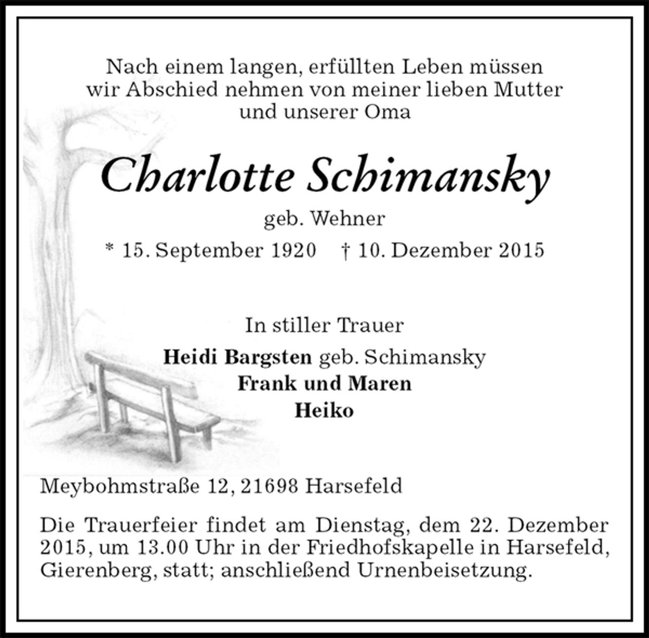 <p>Nach einem langen, erfüllten Leben müssen<br />wir Abschied nehmen von meiner lieben Mutter<br />und unserer Oma<br />Charlotte Schimansky<br />geb. Wehner<br />* 15. September 1920 † 10. Dezember 2015<br />In stiller Trauer<br />Heidi Bargsten geb. Schimansky<br />Frank und Maren<br />Heiko</p>
<p>Meybohmstraße 12, 21698 Harsefeld<br />Die Trauerfeier findet am Dienstag, dem 22. Dezember 2015, um 13.00 Uhr in der Friedhofskapelle in Harsefeld, Gierenberg, statt; anschließend Urnenbeisetzung.</p>