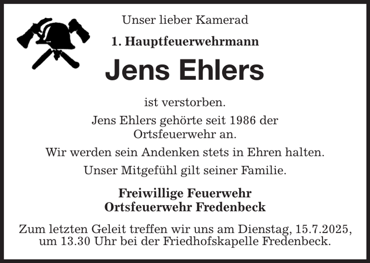 <p>Unser lieber Kamerad<br />1. Hauptfeuerwehrmann<br />Jens Ehlers<br />ist verstorben.<br />Jens Ehlers gehörte seit 1986 der<br />Ortsfeuerwehr an.<br />Wir werden sein Andenken stets in Ehren halten.<br />Unser Mitgefühl gilt seiner Familie.<br />Freiwillige Feuerwehr<br />Ortsfeuerwehr Fredenbeck<br />Zum letzten Geleit treffen wir uns am Dienstag, 15.7.2025, um 13.30 Uhr bei der Friedhofskapelle Fredenbeck.</p>