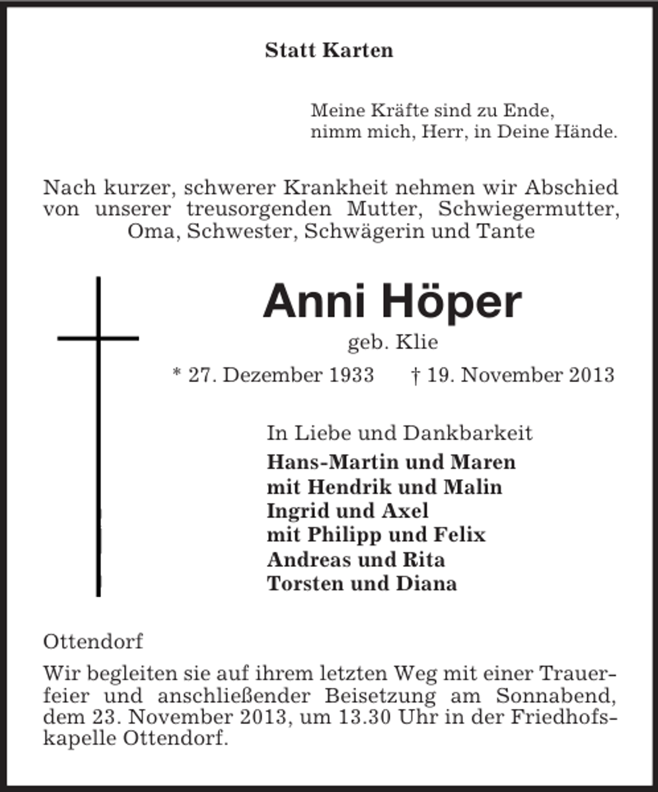 <p>Statt Karten<br />Meine Kräfte sind zu Ende,<br />nimm mich, Herr, in Deine Hände.<br />Nach kurzer, schwerer Krankheit nehmen wir Abschied von unserer treusorgenden Mutter, Schwiegermutter, Oma, Schwester, Schwägerin und Tante<br />Anni Höper<br />geb. Klie<br />* 27. Dezember 1933 † 19. November 2013<br />In Liebe und Dankbarkeit<br />Hans-Martin und Maren<br />mit Hendrik und Malin<br />Ingrid und Axel<br />mit Philipp und Felix<br />Andreas und Rita<br />Torsten und Diana<br />Ottendorf<br />Wir begleiten sie auf ihrem letzten Weg mit einer Trauer-<br />feier und anschließender Beisetzung am Sonnabend, dem 23. November 2013, um 13.30 Uhr in der Friedhofskapelle Ottendorf.</p>