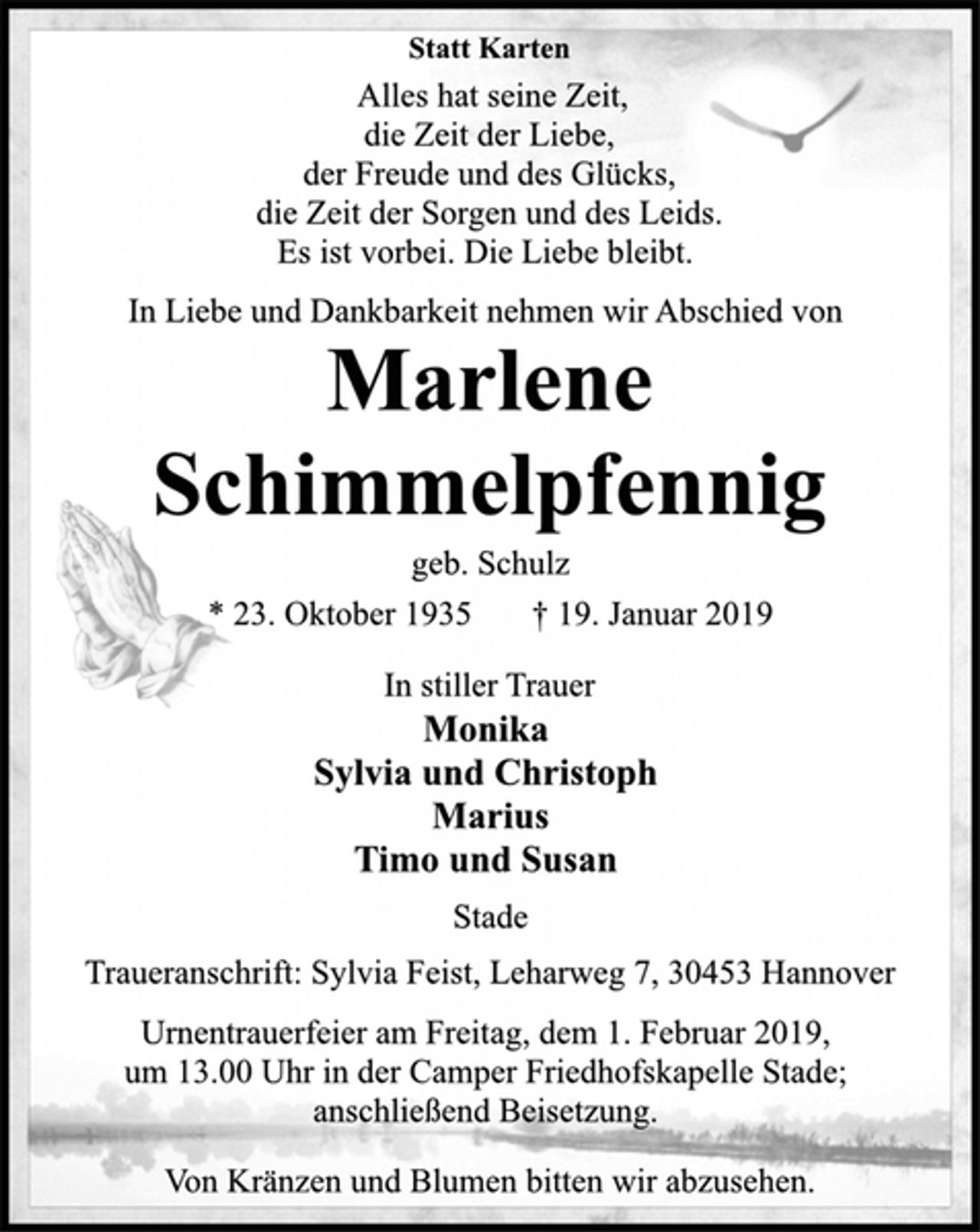 <p>Statt Karten<br />Alles hat seine Zeit,<br />die Zeit der Liebe,<br />der Freude und des Glücks,<br />die Zeit der Sorgen und des Leids.<br />Es ist vorbei. Die Liebe bleibt.<br />In Liebe und Dankbarkeit nehmen wir Abschied von<br />Marlene<br />Schimmelpfennig<br />geb. Schulz<br />* 23. Oktober 1935 † 19. Januar 2019<br />In stiller Trauer<br />Monika<br />Sylvia und Christoph<br />Marius<br />Timo und Susan<br />Stade<br />Traueranschrift: Sylvia Feist, Leharweg 7, 30453 Hannover<br />Urnentrauerfeier am Freitag, dem 1. Februar 2019,<br />um 13.00 Uhr in der Camper Friedhofskapelle Stade;<br />anschließend Beisetzung.<br />Von Kränzen und Blumen bitten wir abzusehen.</p>