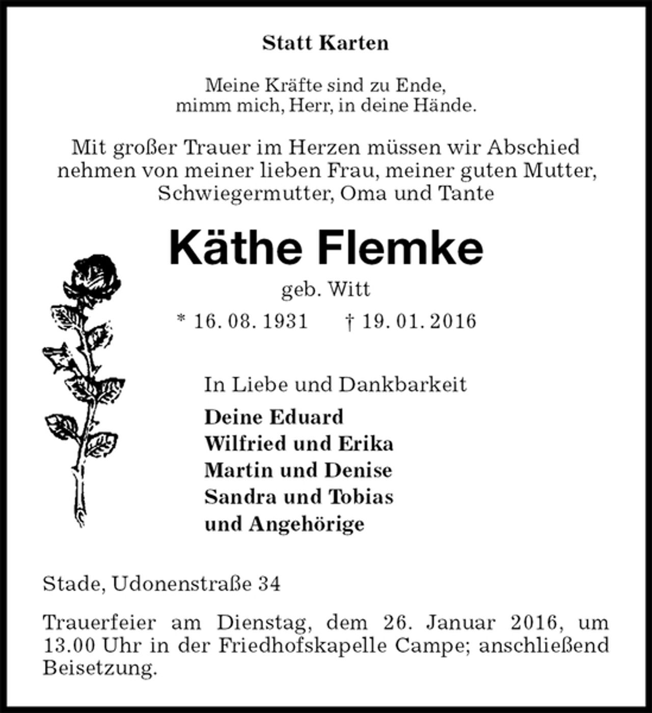 <p>Statt Karten<br />Meine Kräfte sind zu Ende,<br />mimm mich, Herr, in deine Hände.<br />Mit großer Trauer im Herzen müssen wir Abschied<br />nehmen von meiner lieben Frau, meiner guten Mutter, Schwiegermutter, Oma und Tante<br />Käthe Flemke<br />geb. Witt<br />* 16. 08. 1931 † 19. 01. 2016<br />In Liebe und Dankbarkeit<br />Deine Eduard<br />Wilfried und Erika<br />Martin und Denise<br />Sandra und Tobias<br />und Angehörige<br />Stade, Udonenstraße 34<br />Trauerfeier am Dienstag, dem 26. Januar 2016, um 13.00 Uhr in der Friedhofskapelle Campe; anschließend Beisetzung.</p>