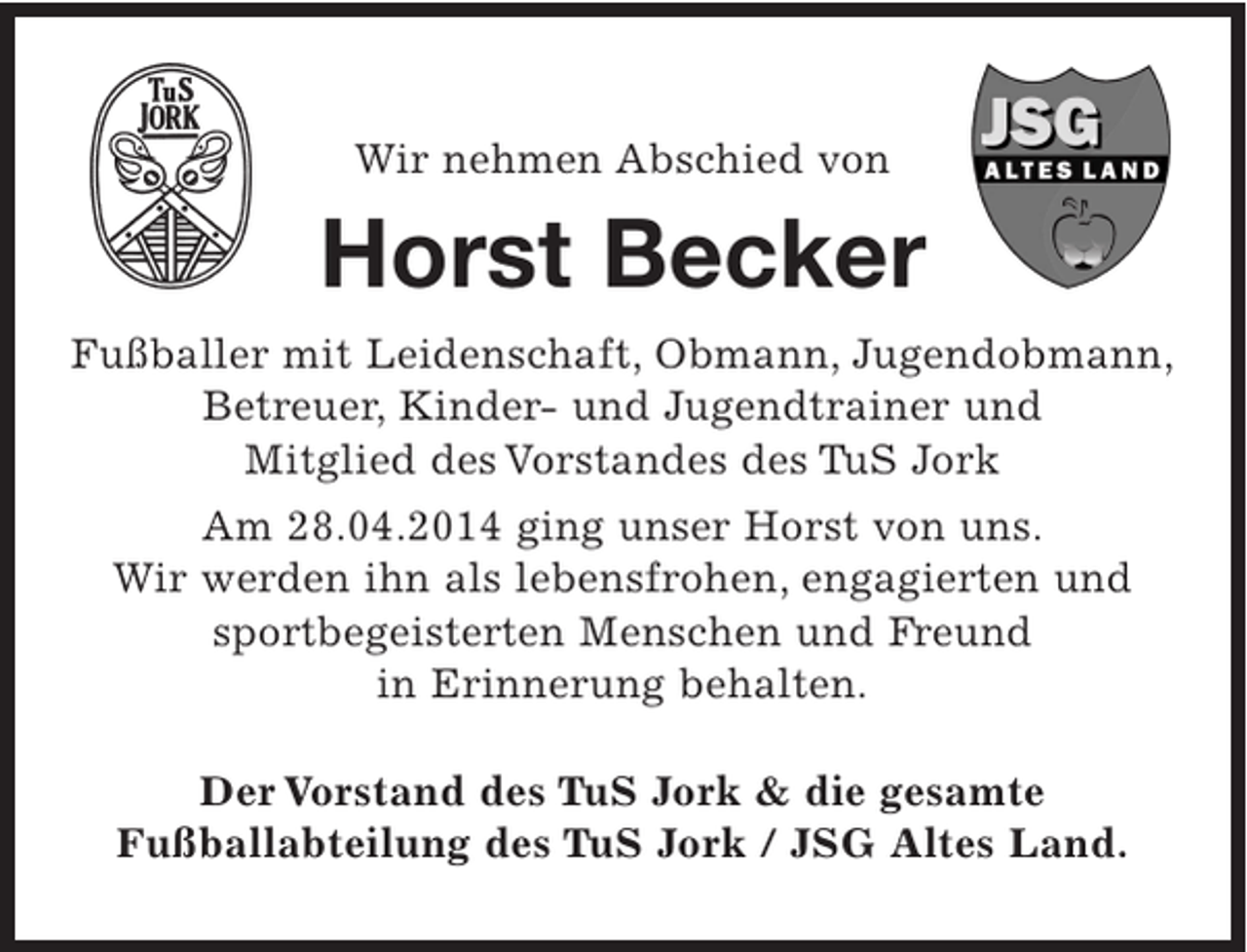 <p>Wir nehmen Abschied von</p><p>Horst Becker<br />Fußballer mit Leidenschaft, Obmann, Jugendobmann,<br />Betreuer, Kinder- und Jugendtrainer und<br />Mitglied des Vorstandes des TuS Jork<br />Am 28.04.2014 ging unser Horst von uns.<br />Wir werden ihn als lebensfrohen, engagierten und<br />sportbegeisterten Menschen und Freund<br />in Erinnerung behalten.<br />Der Vorstand des TuS Jork &amp; die gesamte<br />Fußballabteilung des TuS Jork / JSG Altes Land.</p>