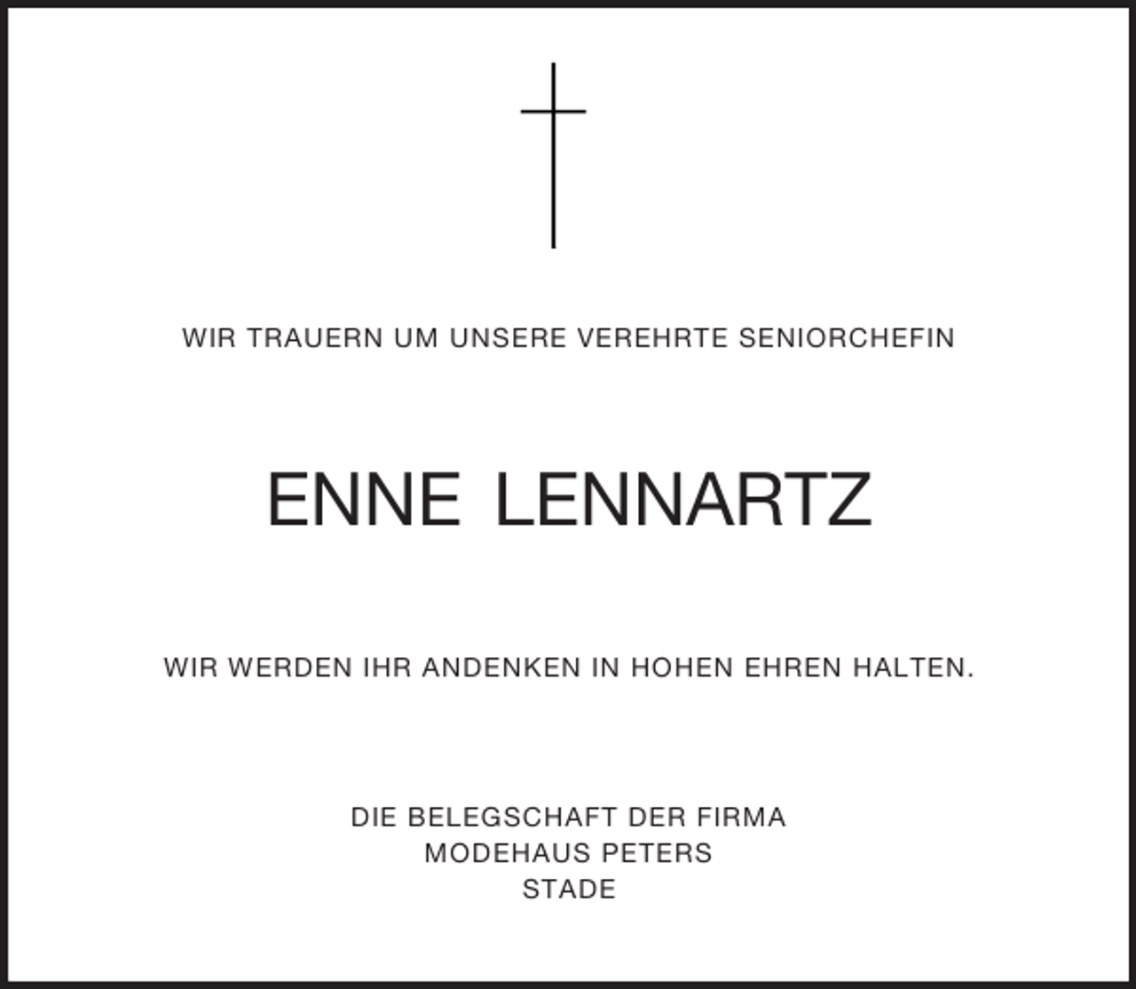 <p>WIR TRAUERN UM UNSERE VEREHRTE SENIORCHEFIN<br />ENNE LENNARTZ<br />WIR WERDEN IHR ANDENKEN IN HOHEN EHREN HALTEN.<br />DIE BELEGSCHAFT DER FIRMA<br />MODEHAUS PETERS<br />STADE</p>