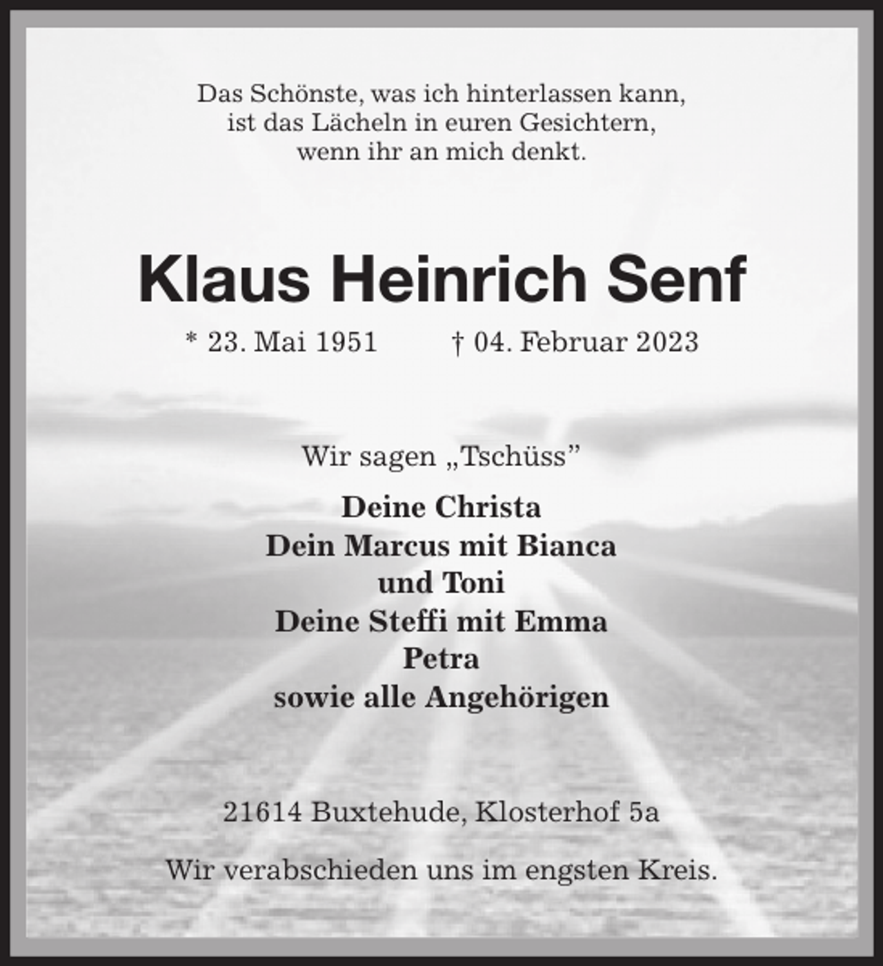 <p>Das Schönste, was ich hinterlassen kann,<br />ist das Lächeln in euren Gesichtern,<br />wenn ihr an mich denkt.<br />Klaus Heinrich Senf<br />* 23. Mai 1951 † 04. Februar 2023<br />Wir sagen „Tschüss”<br />Deine Christa<br />Dein Marcus mit Bianca<br />und Toni<br />Deine Steffi mit Emma<br />Petra<br />sowie alle Angehörigen<br />21614 Buxtehude, Klosterhof 5a</p><p>Wir verabschieden uns im engsten Kreis.</p>