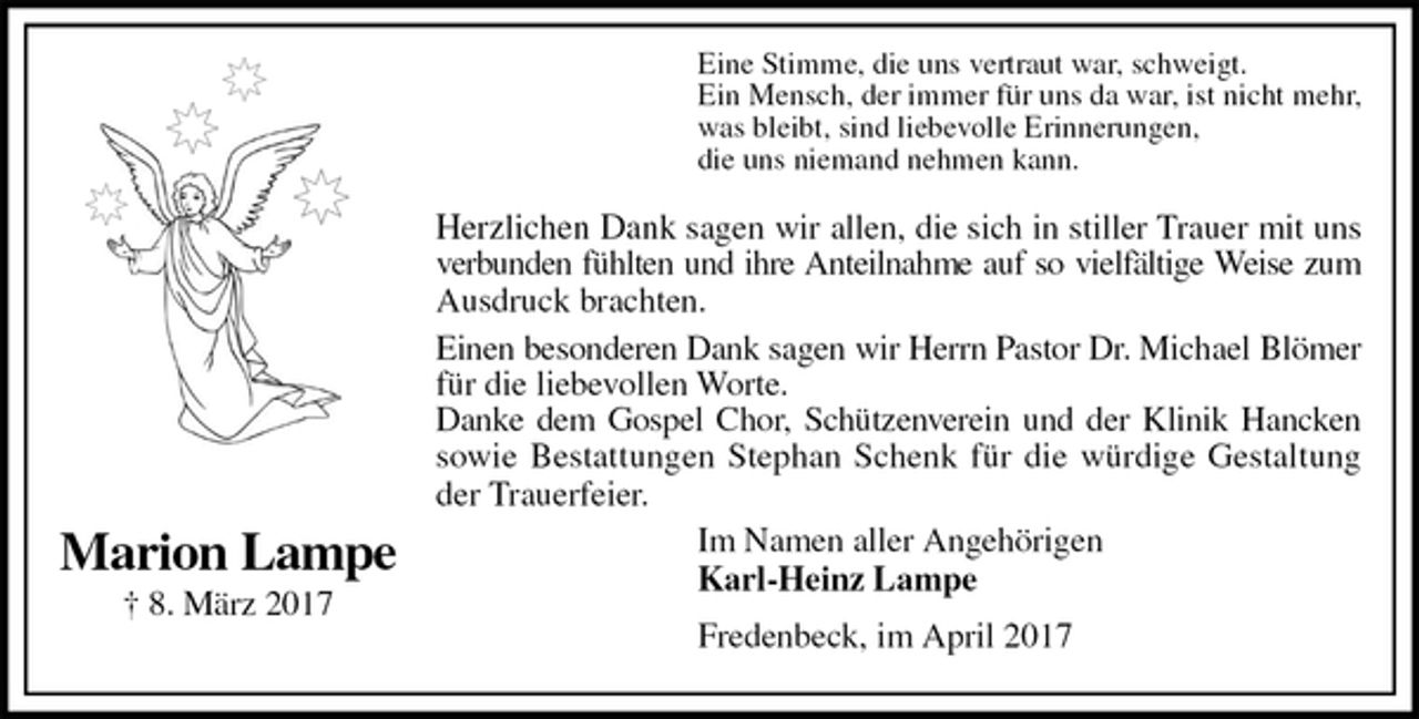 <p>Eine Stimme, die uns vertraut war, schweigt.<br />Ein Mensch, der immer für uns da war, ist nicht mehr,<br />was bleibt, sind liebevolle Erinnerungen,<br />die uns niemand nehmen kann.<br />Herzlichen Dank sagen wir allen, die sich in stiller Trauer mit uns<br />verbunden fühlten und ihre Anteilnahme auf so vielfältige Weise zum<br />Ausdruck brachten.<br />Einen besonderen Dank sagen wir Herrn Pastor Dr. Michael Blömer<br />für die liebevollen Worte.<br />Danke dem Gospel Chor, Schützenverein und der Klinik Hancken<br />sowie Bestattungen Stephan Schenk für die würdige Gestaltung<br />der Trauerfeier.<br />Im Namen aller Angehörigen<br />Karl-Heinz Lampe<br />Fredenbeck, im April 2017<br />Marion Lampe<br />† 8. März 2017</p>
