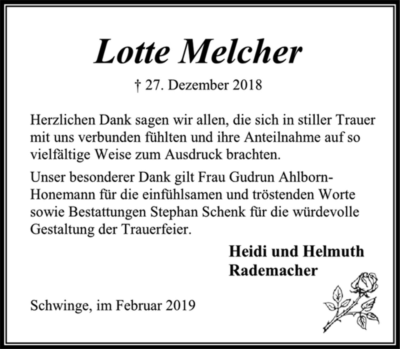 <p>Lotte Melcher<br />† 27. Dezember 2018<br />Herzlichen Dank sagen wir allen, die sich in stiller Trauer mit uns verbunden fühlten und ihre Anteilnahme auf so vielfältige Weise zum Ausdruck brachten.<br />Unser besonderer Dank gilt Frau Gudrun Ahlborn-Honemann für die einfühlsamen und tröstenden Worte sowie Bestattungen Stephan Schenk für die würdevolle Gestaltung der Trauerfeier.<br />Heidi und Helmuth<br />Rademacher<br />Schwinge, im Februar 2019</p>