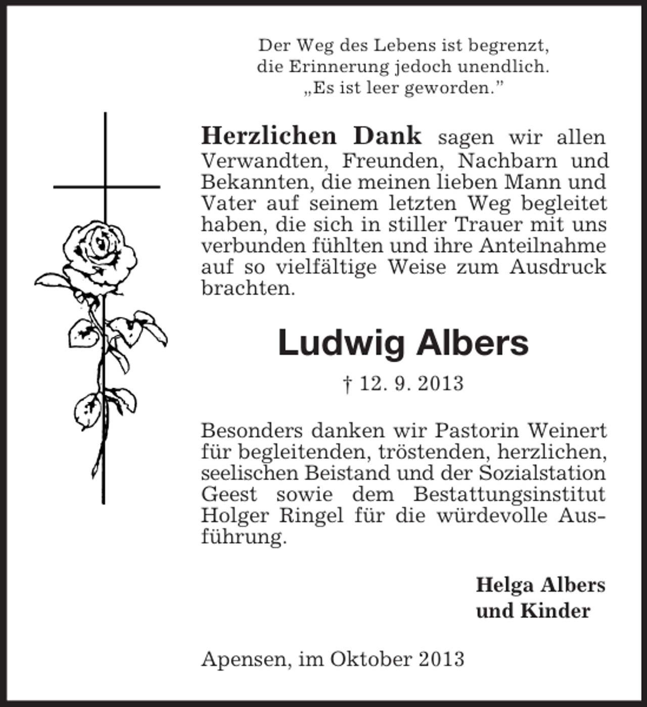 <p>Der Weg des Lebens ist begrenzt,<br />die Erinnerung jedoch unendlich.<br />„Es ist leer geworden.”</p><p>Herzlichen Dank</p><p>sagen wir allen<br />Verwandten, Freunden, Nachbarn und<br />Bekannten, die meinen lieben Mann und<br />Vater auf seinem letzten Weg begleitet<br />haben, die sich in stiller Trauer mit uns<br />verbunden fühlten und ihre Anteilnahme<br />auf so vielfältige Weise zum Ausdruck<br />brachten.</p><p>Ludwig Albers<br />† 12. 9. 2013<br />Besonders danken wir Pastorin Weinert<br />für begleitenden, tröstenden, herzlichen,<br />seelischen Beistand und der Sozialstation<br />Geest sowie dem Bestattungsinstitut<br />Holger Ringel für die würdevolle Ausführung.<br />Helga Albers<br />und Kinder<br />Apensen, im Oktober 2013</p>