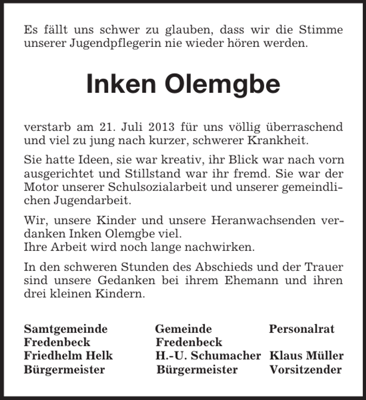 <p>Es fällt uns schwer zu glauben, dass wir die Stimme<br />unserer Jugendpflegerin nie wieder hören werden.<br />Inken Olemgbe<br />verstarb am 21. Juli 2013 für uns völlig überraschend und viel zu jung nach kurzer, schwerer Krankheit.<br />Sie hatte Ideen, sie war kreativ, ihr Blick war nach vorn ausgerichtet und Stillstand war ihr fremd. Sie war der Motor unserer Schulsozialarbeit und unserer gemeindlichen Jugendarbeit.<br />Wir, unsere Kinder und unsere Heranwachsenden verdanken Inken Olemgbe viel.<br />Ihre Arbeit wird noch lange nachwirken.<br />In den schweren Stunden des Abschieds und der Trauer sind unsere Gedanken bei ihrem Ehemann und ihren drei kleinen Kindern.<br />Samtgemeinde Gemeinde Personalrat<br />Fredenbeck Fredenbeck<br />Friedhelm Helk H.-U. Schumacher Klaus Müller<br />Bürgermeister Bürgermeister Vorsitzender</p>