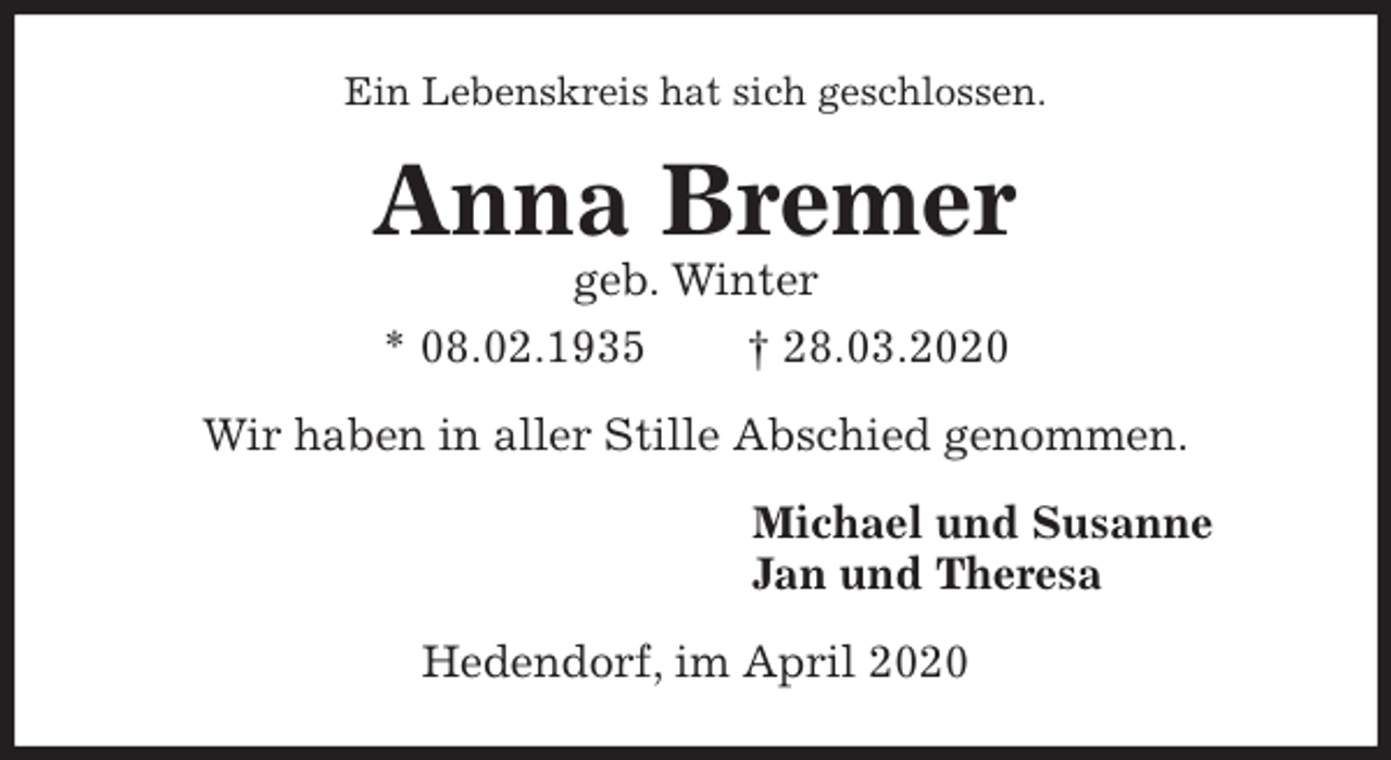 <p>Ein Lebenskreis hat sich geschlossen.<br />Anna Bremer<br />geb. Winter<br />* 08.02.1935 † 28.03.2020<br />Wir haben in aller Stille Abschied genommen.<br />Michael und Susanne<br />Jan und Theresa<br />Hedendorf, im April 2020</p>