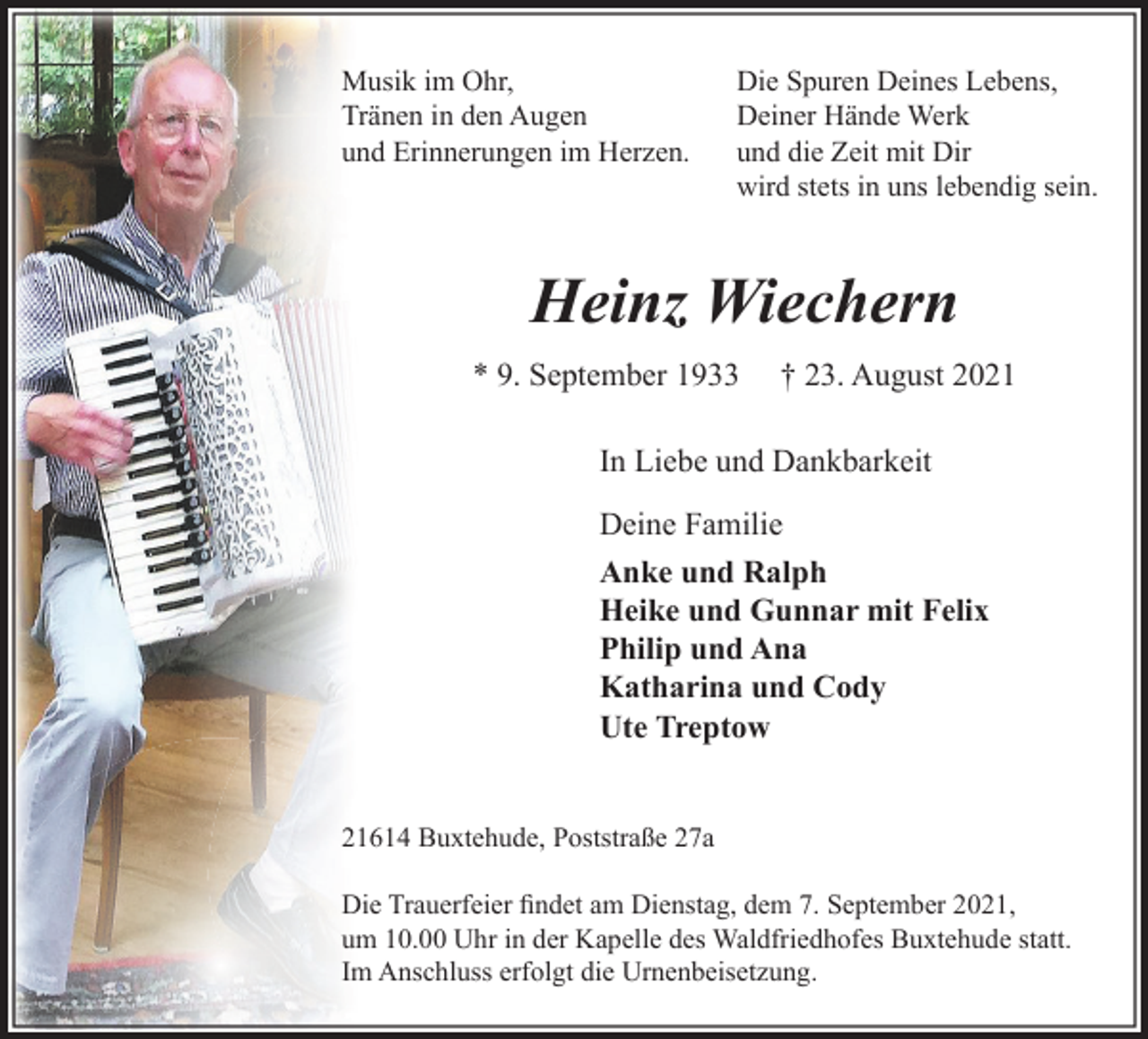 <p>Musik im Ohr,<br />Tränen in den Augen<br />und Erinnerungen im Herzen.</p>
<p>Die Spuren Deines Lebens,<br />Deiner Hände Werk<br />und die Zeit mit Dir<br />wird stets in uns lebendig sein.</p>
<p>Heinz Wiechern<br />* 9. September 1933 † 23. August 2021<br />In Liebe und Dankbarkeit<br />Deine Familie<br />Anke und Ralph<br />Heike und Gunnar mit Felix<br />Philip und Ana<br />Katharina und Cody<br />Ute Treptow<br />21614 Buxtehude, Poststraße 27a</p>
<p>Die Trauerfeier findet am Dienstag, dem 7. September 2021, um 10.00 Uhr in der Kapelle des Waldfriedhofes Buxtehude statt. Im Anschluss erfolgt die Urnenbeisetzung.</p>