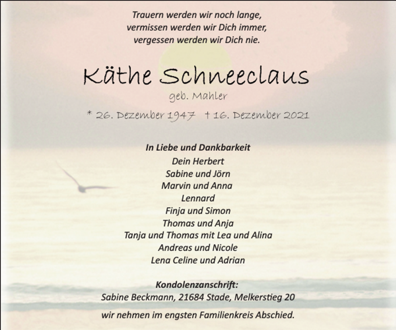 <p>Trauern werden wir noch lange,<br />vermissen werden wir Dich immer,<br />vergessen werden wir Dich nie.</p>
<p>Käthe Schneeclaus<br />geb. Mahler</p>
<p>* 26. Dezember 1947 † 16. Dezember 2021</p>
<p>In Liebe und Dankbarkeit</p>
<p>Dein Herbert<br />Sabine und Jörn<br />Marvin und Anna<br />Lennard<br />Finja und Simon<br />Thomas und Anja<br />Tanja und Thomas mit Lea und Alina<br />Andreas und Nicole<br />Lena Celine und Adrian</p>
<p>Kondolenzanschrift:</p>
<p>Sabine Beckmann, 21684 Stade, Melkersstieg 20<br />wir nehmen im engsten Familienkreis Abschied.</p>