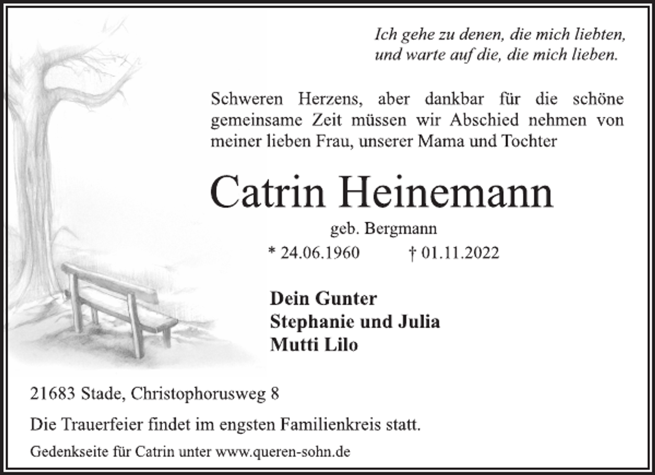 <p>Ich gehe zu denen, die mich liebten,<br />und warte auf die, die mich lieben.<br />Schweren Herzens, aber dankbar für die schöne<br />gemeinsame Zeit müssen wir Abschied nehmen von<br />meiner lieben Frau, unserer Mama und Tochter<br />Catrin Heinemann<br />geb. Bergmann<br />* 24.06.1960 † 01.11.2022<br />Dein Gunter<br />Stephanie und Julia<br />Mutti Lilo<br />21683 Stade, Christophorusweg 8<br />Die Trauerfeier findet im engsten Familienkreis statt.<br />Gedenkseite für Catrin unter www.queren-sohn.de</p>