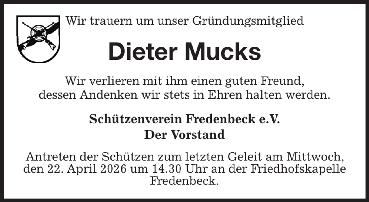 <p>Wir trauern um unser Gründungsmitglied<br />Dieter Mucks<br />Wir verlieren mit ihm einen guten Freund,<br />dessen Andenken wir stets in Ehren halten werden.<br />Schützenverein Fredenbeck e.V.<br />Der Vorstand<br />Antreten der Schützen zum letzten Geleit am Mittwoch, den 22. April 2026 um 14.30 Uhr an der Friedhofskapelle Fredenbeck.</p>