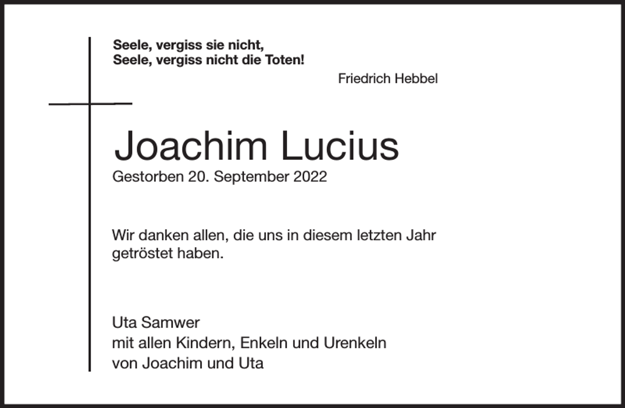 <p>Seele, vergiss sie nicht,<br />Seele, vergiss nicht die Toten!<br />Friedrich Hebbel<br />Joachim Lucius<br />Gestorben 20. September 2022<br />Wir danken allen, die uns in diesem letzten Jahr<br />getröstet haben.</p><p>Uta Samwer<br />mit allen Kindern, Enkeln und Urenkeln<br />von Joachim und Uta</p>