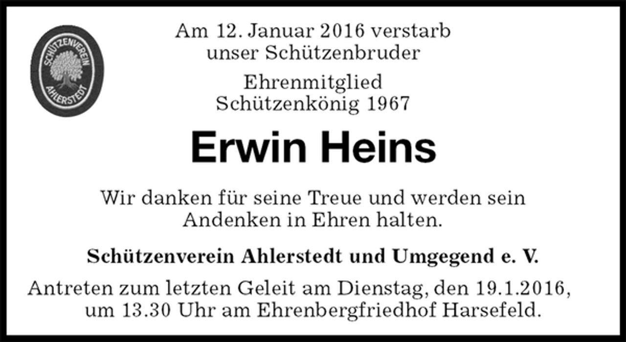 <p>Schützenverein Ahlerstedt und Umgegend e. V.<br />Antreten zum letzten Geleit am Dienstag, den 19.1.2016, um 13.30 Uhr am Ehrenbergfriedhof Harsefeld.<br />Erwin Heins<br />Wir danken für seine Treue und werden sein<br />Andenken in Ehren halten.<br />Am 12. Januar 2016 verstarb<br />unser Schützenbruder<br />Ehrenmitglied<br />Schützenkönig 1967</p>