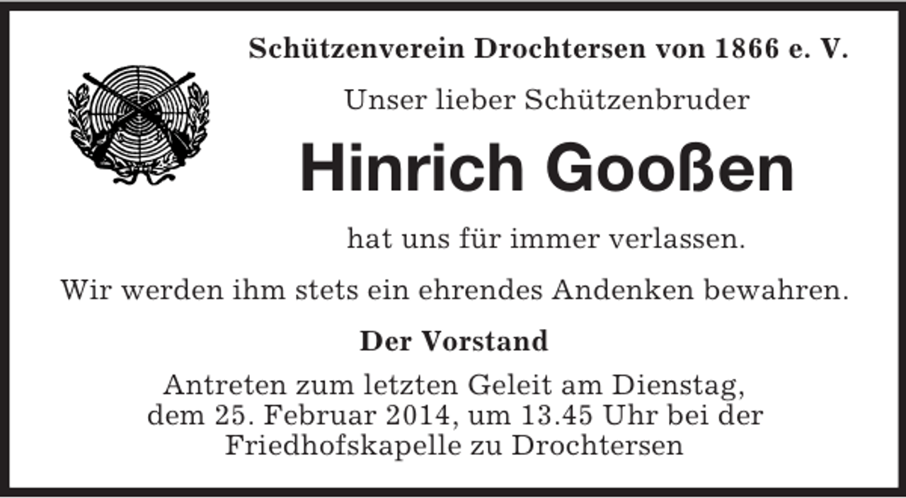 <p>Schützenverein Drochtersen von 1866 e. V.<br />Unser lieber Schützenbruder<br />Hinrich Gooßen<br />hat uns für immer verlassen.<br />Wir werden ihm stets ein ehrendes Andenken bewahren.<br />Der Vorstand<br />Antreten zum letzten Geleit am Dienstag,<br />dem 25. Februar 2014, um 13.45 Uhr bei der<br />Friedhofskapelle zu Drochtersen</p>
